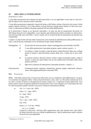 DESCRIZIONE                                                                            PUBBLICAZIONI IN SERIE
                                                                                    AREA DELLA NUMERAZIONE



S3        AREA DELLA NUMERAZIONE
(Vedi REICAT, 4.3C)
L‟area della numerazione deve figurare ad ogni descrizione a cui sia applicabile ovvero tutte le volte che i
dati da indicare sono o possono essere conosciuti.
L‟area della numerazione comprende i numeri del primo e dell‟ultimo volume o fascicolo che recano il titolo
proprio indicato nell‟area 1 e/o le date relative a questi fascicoli, quando questi numeri e/o date sono cono-
sciuti. Le date possono differire da quelle registrate nell‟area della pubblicazione.
Se la descrizione è basata su un fascicolo intermedio e la fonte dei dati di numerazione del primo e/o
dell‟ultimo fascicolo non è disponibile, si può riportare ogni informazione relativa al primo e/o ultimo fasci-
colo nell‟area delle note (vedi S6E). L‟area si omette solo se la fonte dei dati di numerazione di entrambi non
è disponibile.
I numeri e le date forniti nell‟area della numerazione sono elementi di identificazione della pubblicazione in
serie, e non di devono confondere con la consistenza di ogni singola biblioteca.

Punteggiatura A.             Per gli spazi da osservare prima e dopo la punteggiatura convenzionale vedi 0D1.
                   B.        L‟area della numerazione è preceduta da punto, spazio, trattino, spazio (. - ).
                   C.        Un trattino (-) dopo il numero o data del primo volume/fascicolo della serie, collega
                             questo al numero o data dell‟ultimo numero della serie, o indica che la serie conti-
                             nua.
                   D.        Se esistono numero e data del volume, la data si mette tra parentesi tonde ( ) dopo il
                             numero, a meno che quest‟ultimo non sia una suddivisione nell‟ambito della stessa
                             annata (vedi S3C).
                   E.        Ogni nuova sequenza di numerazione è preceduta da punto e virgola ( ; ).

Fonti prescritte             Frontespizio/testata, copertina, intitolazione, gerenza, pagine redazionali, sottoscri-
                             zione e altre pagine preliminari (vedi anche S02)

S3A       Trascrizione

S3A1 I dati della numerazione si trascrivono nella forma con cui compaiono sulla pubblicazione e in gene-
re si riportano nel seguente ordine: volume, fascicolo/numero, mese, anno. Le cifre arabe sostituiscono le al-
tre cifre o i numeri in lettere. Le designazioni di volume, numero, etc., si riportano in forma abbreviata1. Se il
primo numero manca di qualsiasi elemento di numerazione l‟area si può integrare con l‟inserimento dei rela-
tivi dati tra parentesi quadre secondo il successivo sistema di numerazione adottato.
          es.      Vol. 1, n. 1 (nov.-dic. 1983)-
                   Anno 1, n. 1 (gen. 1987)-
                   N. 1 (mar. 1982)-
                   15 gen. 1970-
                   Vol. 1, fasc. 1 (feb. 1935)-
                   Feb. 1974-
                   [Anno 1, n. 1 (15 mar. 1994)]-
                       -vol. 5, n. 4 (1980)
                   Commento redazionale: Nell‟area della numerazione sono stati riportati solo i dati relativi
                   all‟ultimo fascicolo con cui si chiude la pubblicazione. I dati di numerazione relativi al primo
                   fascicolo non sono disponibili.

1   Vedi REICAT, 4.3C.0.3.
                                           Guida SBN musica luglio 2011                                         145
 