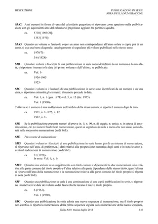DESCRIZIONE                                                                          PUBBLICAZIONI IN SERIE
                                                                                  AREA DELLA NUMERAZIONE



S3A2 Anni espressi in forma diversa dal calendario gregoriano si riportano come appaiono nella pubblica-
zione con gli equivalenti anni del calendario gregoriano aggiunti tra parentesi quadre.
        es.      5730 [1969/70]-
                 1353 [1979]-

S3A3 Quando un volume o fascicolo copre un anno non corrispondente all‟anno solare o copre più di un
anno, si usa una barra diagonale. Analogamente si segnalano più volumi pubblicati nello stesso anno.
        es.      1970/71-
                 5/6 (1928)-

S3B Quando i volumi o fascicoli di una pubblicazione in serie sono identificati da un numero o da una da-
ta, si riportano i numeri o le date del primo volume e dell‟ultimo, se pubblicato.
        es.      Vol. 1-
                 1936-1965
                 1925-

S3C Quando i volumi o i fascicoli di una pubblicazione in serie sono identificati da un numero e da una
data, si riportano entrambi gli elementi; il numero precede la data.
        es.      Vol. 1, n. 1 (gen. 1971)-vol. 5, n. 12 (dic. 1975)
                 Vol. 1 (1960)-
Tuttavia se il numero è una suddivisione nell‟ambito della stessa annata, si riporta il numero dopo la data.
        es.      1971, n. 1-1975, n. 12
                 1967, n. 1-

S3D Se la pubblicazione presenta numeri di prova (n. 0, n. 00, n. di saggio, n. unico, n. in attesa di auto-
rizzazione, etc.) o numeri finali fuori numerazione, questi si segnalano in nota a meno che non siano conside-
rati nella successiva numerazione (vedi S6E).

S3E     Più sistemi di numerazione

S3E1 Quando i volumi o i fascicoli di una pubblicazione in serie hanno più di un sistema di numerazione,
si riportano nell‟area, di preferenza, i dati relativi alla progressione numerica degli anni e in nota le altre e-
ventuali indicazioni di numerazione (vedi S6E).
        es.      31 (1976)-
                 In nota: Vol. 6, n. 1-

S3E2 Quando una sezione o un supplemento con titoli comuni e dipendenti ha due numerazioni, una rela-
tiva alla parte comune del titolo proprio e l‟altra relativa alla parte dipendente dello stesso titolo, quest‟ultima
si riporta nell‟area della numerazione e la numerazione relativa alla parte comune del titolo proprio si riporta
in nota (vedi S6E).

S3F     Quando una pubblicazione in serie è una continuazione di una o più pubblicazioni in serie, si riporta-
no i numeri e/o le date dei volumi o dei fascicoli che recano il nuovo titolo proprio.
        es.      6 (1963)-
                 Vol. 1 (1960)-

S3G Quando una pubblicazione in serie adotta una nuova sequenza di numerazione, ma il titolo proprio
non cambia, si riporta la numerazione della prima sequenza seguita dalla numerazione della nuova sequenza,
                                          Guida SBN musica luglio 2011                                          146
 