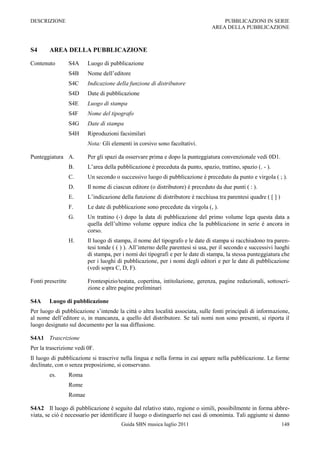 DESCRIZIONE                                                                           PUBBLICAZIONI IN SERIE
                                                                                  AREA DELLA PUBBLICAZIONE



S4      AREA DELLA PUBBLICAZIONE

Contenuto          S4A     Luogo di pubblicazione
                   S4B     Nome dell‟editore
                   S4C     Indicazione della funzione di distributore
                   S4D     Date di pubblicazione
                   S4E     Luogo di stampa
                   S4F     Nome del tipografo
                   S4G     Date di stampa
                   S4H     Riproduzioni facsimilari
                           Nota: Gli elementi in corsivo sono facoltativi.

Punteggiatura A.           Per gli spazi da osservare prima e dopo la punteggiatura convenzionale vedi 0D1.
                   B.      L‟area della pubblicazione è preceduta da punto, spazio, trattino, spazio (. - ).
                   C.      Un secondo o successivo luogo di pubblicazione è preceduto da punto e virgola ( ; ).
                   D.      Il nome di ciascun editore (o distributore) è preceduto da due punti ( : ).
                   E.      L‟indicazione della funzione di distributore è racchiusa tra parentesi quadre ( [ ] )
                   F.      Le date di pubblicazione sono precedute da virgola (, ).
                   G.      Un trattino (-) dopo la data di pubblicazione del primo volume lega questa data a
                           quella dell‟ultimo volume oppure indica che la pubblicazione in serie è ancora in
                           corso.
                   H.      Il luogo di stampa, il nome del tipografo e le date di stampa si racchiudono tra paren-
                           tesi tonde ( ( ) ). All‟interno delle parentesi si usa, per il secondo e successivi luoghi
                           di stampa, per i nomi dei tipografi e per le date di stampa, la stessa punteggiatura che
                           per i luoghi di pubblicazione, per i nomi degli editori e per le date di pubblicazione
                           (vedi sopra C, D, F).

Fonti prescritte           Frontespizio/testata, copertina, intitolazione, gerenza, pagine redazionali, sottoscri-
                           zione e altre pagine preliminari

S4A     Luogo di pubblicazione
Per luogo di pubblicazione s‟intende la città o altra località associata, sulle fonti principali di informazione,
al nome dell‟editore o, in mancanza, a quello del distributore. Se tali nomi non sono presenti, si riporta il
luogo designato sul documento per la sua diffusione.

S4A1 Trascrizione
Per la trascrizione vedi 0F.
Il luogo di pubblicazione si trascrive nella lingua e nella forma in cui appare nella pubblicazione. Le forme
declinate, con o senza preposizione, si conservano.
        es.        Roma
                   Rome
                   Romae

S4A2 Il luogo di pubblicazione è seguito dal relativo stato, regione o simili, possibilmente in forma abbre-
viata, se ciò è necessario per identificare il luogo o distinguerlo nei casi di omonimia. Tali aggiunte si danno
                                          Guida SBN musica luglio 2011                                             148
 