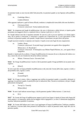 DESCRIZIONE                                                                        PUBBLICAZIONI IN SERIE
                                                                               AREA DELLA PUBBLICAZIONE



tra parentesi tonde se sono ricavate dalle fonti prescritte, tra parentesi quadre se non figurano nella pubblica-
zione.
        es.     Cambridge (Mass.)
                London [Ontario]
Altre aggiunte esplicative, quali la forma ufficiale, moderna o completa del nome della città sono facoltative.
        es.     Christiania [Oslo]
                Commento redazionale: Forma moderna del nome.

S4A3 Se compaiono più luoghi di pubblicazione, che non si riferiscono a editori diversi, si riporta quello
presentato con maggiore rilievo o, a parità di rilievo, il primo (vedi REICAT, 4.4.1.2).
Se i luoghi indicati sono due si riportano entrambi. Se sono tre o più si possono riportare se si ritiene oppor-
tuno, ma in genere si trascurano. L‟omissione si segnala con l‟espressione etc. (o suoi equivalenti in altre
scritture), tra parentesi quadre, solo quando i luoghi omessi si presentano con pari rilievo del primo.
Luoghi successivi al primo si separano con il punto e virgola se non sono legati da una congiunzione.
        es.     London ; Roma
                Commento redazionale: Il secondo luogo è presentato con uguale rilievo tipografico.
                Milano [etc.] : G. Ricordi & C.
                Commento redazionale: Il frontespizio reca Milano-Napoli-Palermo, etc., con uguale rilievo
                tipografico.
Quando si riporta più di un editore, il luogo di pubblicazione di ciascuno di essi si dà prima del relativo no-
me, a meno che non sia il medesimo del primo editore nominato.
        es.     Milano : Francesco Lucca : Giovanni Canti

S4A4 Se il luogo di pubblicazione è incerto si dà tra parentesi quadre il luogo probabile con un punto inter-
rogativo.
        es.     [Wien?]
Se non si può dare un luogo probabile di pubblicazione si dà come tale il nome dello stato, regione o simili, o
del probabile stato, regione o simili.
        es.     [Canada]
                [Lussemburgo?]

S4A5 Se il luogo è errato o falso si aggiunge una rettifica tra parentesi quadre, se possibile, altrimenti si
aggiunge, tra parentesi quadre, la parola falso per le indicazioni false. Nessun avvertimento si dà per i luoghi
palesemente immaginari.
        es.     Trevigi [i.e. Venezia]
                Milano [falso]

S4A6 Se non si può indicare nessun luogo, si dà fra parentesi quadre l‟abbreviazione s.l. (sine loco).
        es.     [S.l.]

S4A7 Se il nome del luogo di pubblicazione appare in più di una lingua si riporta la forma nella lingua del
titolo proprio o, in mancanza, quella che ha maggior rilievo tipografico o, se non c‟è distinzione tipografica,
la prima. Indicazioni parallele si omettono.

S4A8 Se il nome dell‟editore non è noto si può aggiungere al luogo di pubblicazione l‟indirizzo completo.
Se l‟indirizzo è ricavato dalla fonte primaria d‟informazione si mette tra parentesi tonde; negli altri casi tra
parentesi quadre.
                                         Guida SBN musica luglio 2011                                        149
 