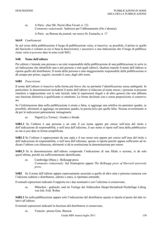 DESCRIZIONE                                                                        PUBBLICAZIONI IN SERIE
                                                                               AREA DELLA PUBBLICAZIONE



        es.     A Paris : chez Mr. Pacini (Rue Favart, n. 12)
                Commento redazionale: Indirizzo per l‟abbonamento (On s‟abonne).
                A Paris : au Bureau du journal, rue neuve St. Eustache, n. 17

S4A9 Cambiamenti
Se nel corso della pubblicazione il luogo di pubblicazione varia, si trascrive, se possibile, il primo (o quello
del fascicolo o volume su cui si basa la descrizione); i successivi o una indicazione che il luogo di pubblica-
zione varia si possono dare in nota (vedi S6F).

S4B     Nome dell’editore
Per editore s‟intende una persona o un ente responsabile della pubblicazione di una pubblicazione in serie (o
un‟indicazione che identifichi una o più persone o enti quali editori). Qualora manchi il nome dell‟editore si
riporta quello del distributore. Il nome della persona o ente maggiormente responsabile della pubblicazione si
dà sempre per primo, seguito, secondo il caso, dagli altri nomi.

S4B1 Trascrizione
Il nome dell‟editore si trascrive nella forma più breve che ne permetta l‟identificazione senza ambiguità. In
particolare: le denominazioni includenti il nome dell‟editore si riducono al nome stesso; i prenomi si possono
omettere o rappresentare con le sole iniziali; tutte le espressioni (legali o di altro genere) che non abbiano
una funzione distintiva o qualificante si omettono. Le forme declinate con o senza preposizione si conserva-
no.
Se l‟informazione data nella pubblicazione è errata o falsa, si aggiunge una rettifica tra parentesi quadre, se
possibile, altrimenti si aggiunge, tra parentesi quadre, la parola falso per quelle false. Nessun avvertimento si
dà per le indicazioni palesemente immaginarie.
        es.     Napoli [i.e.Torino] : Giudici e Strada

S4B1.1 Se l‟editore è una persona o un ente il cui nome appare per esteso nell‟area del titolo e
dell‟indicazione di responsabilità, o nell‟area dell‟edizione, il suo nome si ripete nell‟area della pubblicazio-
ne ma si può dare in forma semplificata.

S4B1.2 Se l‟editore è rappresentato da una sigla e il suo nome non appare per esteso nell‟area del titolo e
dell‟indicazione di responsabilità, o nell‟area dell‟edizione, questa si riporta purché appaia sufficiente ad in-
dicare l‟editore con chiarezza; altrimenti si dà in sostituzione la denominazione per esteso.

S4B1.3 Se la denominazione dell‟editore comprende l‟indicazione di una filiale o sezione, si dà solo
quest‟ultima, purché sia sufficientemente identificante.
        es.     Cambridge (Mass.) : Belknapp press
                Commento redazionale: Sul frontespizio appare The Belknapp press of Harvard university
                press.

S4B2 Se il nome dell‟editore appare espressamente associato a quello di altro ente o persona connessa con
l‟edizione (editore e distributore, editore e ente), si riportano entrambi.
Eventuali espressioni indicanti il rapporto tra i due nominativi con l‟edizione si conservano.
        es.     München : gedruckt, und im Verlage der Silderschen Haupt-Steindruck-Niederlage Lithog.
                von Joh. Frid. Weber

S4B2.1 Se nella pubblicazione appare solo l‟indicazione del distributore questa si riporta al posto dei dati re-
lativi all‟editore.
Eventuali espressioni indicanti la funzione del distributore si conservano.
        es.     Venezia : presso Gius. Benzon
                                       Guida SBN musica luglio 2011                                          150
 
