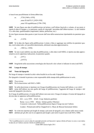 DESCRIZIONE                                                                               PUBBLICAZIONI IN SERIE
                                                                                      AREA DELLA PUBBLICAZIONE



si trascrivono possibilmente in forma abbreviata.
         es.      , 5730 [1969 o 1970]
                  , anno IX dell‟E.F. [1929-1930]
                  , anno VII repubblicano [1798-1799]

S4D2 Se non figura una data di pubblicazione nel primo o nell‟ultimo fascicolo o volume, al suo posto si
riporta la data di stampa o, in mancanza, quella di copyright1 preceduta dall‟abbreviazione c (o dal simbolo
©) o altre date, qualificandole (imprimatur, dedica, prefazione, etc.).
Se non figura nessuna data questa si può ricavare dall‟area della numerazione riportandola tra parentesi qua-
dre.
         es.      , ©1978-

S4D3 Se la data che figura nella pubblicazione è errata o falsa si aggiunge una rettifica tra parentesi qua-
dre, cioè la data reale, se è possibile determinarla, altrimenti una data approssimativa.
         es.      , 1905 [i.e. 1950]-

S4D4 Se non si può stabilire una data di pubblicazione, o altre date (vedi S4D2), si riporta una data appros-
simativa con le opportune indicazioni, tra parentesi quadre.
         es.      , [197.]-
                  , [1973?]-

S4D5 Irregolarità nella successione cronologica dei fascicoli o dei volumi si indicano in nota (vedi S6F).

S4E      Luogo di stampa

S4F      Nome del tipografo
Per luogo di stampa si intende la città o altra località in cui ha sede il tipografo.
Per tipografo si intende la persona o ente responsabile della stampa della pubblicazione in serie.

S4E1 Trascrizione
S4F1 Per la trascrizione vedi S4A1 e S4B1.

S4E2 Se nella descrizione si riportano sia il luogo di pubblicazione sia il nome dell‟editore, o se si dà il
S4F2 nome dell‟editore ma non quello del luogo di pubblicazione, l‟aggiunta del luogo di stampa e del
nome del tipografo è facoltativa.
Se il luogo di pubblicazione e il nome dell‟editore non sono noti, il luogo di stampa e il nome del tipografo si
devono dare se appaiono nella pubblicazione.
         es.      [S.l. : s.n.], 1959- (Forlì : Coop. Industrie grafiche)
                  Roma : [s.n.], 1950- (Roma : Istituto grafico Tiberino)
                  Commento redazionale: Nella pubblicazione figura il luogo ma non l‟editore.
                  London : Printed and sold by Chappell & Co. Music & Musical Instrument Sellers

S4E3 Se si devono riportare più luoghi di stampa e più nomi di tipografi, essi si danno nello stesso modo
S4F3 adottato per gli altri casi in cui appaiono più luoghi o più nomi in quest‟area (vedi S4A e S4B).



1 Per le pubblicazioni in serie la data di copyright presente sul fascicolo è spesso riferita all‟anno in corso e non indica
la data da cui l‟editore esercita il diritto di pubblicazione.
                                                Guida SBN musica luglio 2011                                            152
 