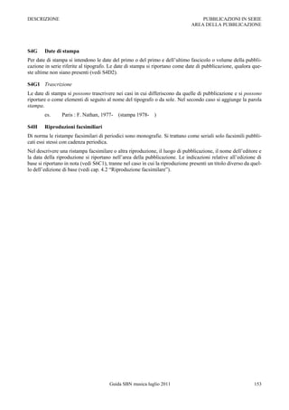 DESCRIZIONE                                                                        PUBBLICAZIONI IN SERIE
                                                                               AREA DELLA PUBBLICAZIONE




S4G     Date di stampa
Per date di stampa si intendono le date del primo o del primo e dell‟ultimo fascicolo o volume della pubbli-
cazione in serie riferite al tipografo. Le date di stampa si riportano come date di pubblicazione, qualora que-
ste ultime non siano presenti (vedi S4D2).

S4G1 Trascrizione
Le date di stampa si possono trascrivere nei casi in cui differiscono da quelle di pubblicazione e si possono
riportare o come elementi di seguito al nome del tipografo o da sole. Nel secondo caso si aggiunge la parola
stampa.
        es.     Paris : F. Nathan, 1977- (stampa 1978- )

S4H     Riproduzioni facsimiliari
Di norma le ristampe facsimilari di periodici sono monografie. Si trattano come seriali solo facsimili pubbli-
cati essi stessi con cadenza periodica.
Nel descrivere una ristampa facsimilare o altra riproduzione, il luogo di pubblicazione, il nome dell‟editore e
la data della riproduzione si riportano nell‟area della pubblicazione. Le indicazioni relative all‟edizione di
base si riportano in nota (vedi S6C1), tranne nel caso in cui la riproduzione presenti un titolo diverso da quel-
lo dell‟edizione di base (vedi cap. 4.2 “Riproduzione facsimilare”).




                                       Guida SBN musica luglio 2011                                          153
 