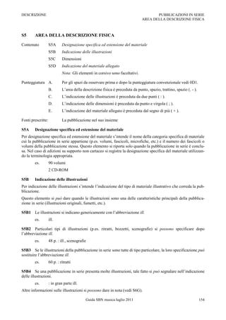 DESCRIZIONE                                                                           PUBBLICAZIONI IN SERIE
                                                                               AREA DELLA DESCRIZIONE FISICA



S5      AREA DELLA DESCRIZIONE FISICA

Contenuto           S5A      Designazione specifica ed estensione del materiale
                    S5B      Indicazione delle illustrazioni
                    S5C      Dimensioni
                    S5D      Indicazione del materiale allegato
                             Nota: Gli elementi in corsivo sono facoltativi.

Punteggiatura A.             Per gli spazi da osservare prima e dopo la punteggiatura convenzionale vedi 0D1.
                    B.       L‟area della descrizione fisica è preceduta da punto, spazio, trattino, spazio (. - ).
                    C.       L‟indicazione delle illustrazioni è preceduta da due punti ( : ).
                    D.       L‟indicazione delle dimensioni è preceduta da punto e virgola ( ; ).
                    E.       L‟indicazione del materiale allegato è preceduta dal segno di più ( + ).

Fonti prescritte:            La pubblicazione nel suo insieme

S5A     Designazione specifica ed estensione del materiale
Per designazione specifica ed estensione del materiale s‟intende il nome della categoria specifica di materiale
cui la pubblicazione in serie appartiene (p.es. volumi, fascicoli, microfiche, etc.) e il numero dei fascicoli o
volumi della pubblicazione stessa. Questo elemento si riporta solo quando la pubblicazione in serie è conclu-
sa. Nel caso di edizioni su supporto non cartaceo si registra la designazione specifica del materiale utilizzan-
do la terminologia appropriata.
        es.         90 volumi
                    2 CD-ROM

S5B     Indicazione delle illustrazioni
Per indicazione delle illustrazioni s‟intende l‟indicazione del tipo di materiale illustrativo che correda la pub-
blicazione.
Questo elemento si può dare quando le illustrazioni sono una delle caratteristiche principali della pubblica-
zione in serie (illustrazioni originali, fumetti, etc.).

S5B1 Le illustrazioni si indicano genericamente con l‟abbreviazione ill.
        es.         ill.

S5B2 Particolari tipi di illustrazioni (p.es. ritratti, bozzetti, scenografie) si possono specificare dopo
l‟abbreviazione ill.
        es.         48 p. : ill., scenografie

S5B3 Se le illustrazioni della pubblicazione in serie sono tutte di tipo particolare, la loro specificazione può
sostituire l‟abbreviazione ill.
        es.         60 p. : ritratti

S5B4 Se una pubblicazione in serie presenta molte illustrazioni, tale fatto si può segnalare nell‟indicazione
delle illustrazioni.
        es.         : in gran parte ill.
Altre informazioni sulle illustrazioni si possono dare in nota (vedi S6G).

                                            Guida SBN musica luglio 2011                                              154
 