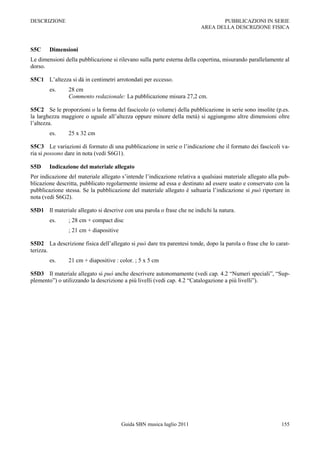 DESCRIZIONE                                                                     PUBBLICAZIONI IN SERIE
                                                                         AREA DELLA DESCRIZIONE FISICA



S5C     Dimensioni
Le dimensioni della pubblicazione si rilevano sulla parte esterna della copertina, misurando parallelamente al
dorso.

S5C1 L‟altezza si dà in centimetri arrotondati per eccesso.
        es.     28 cm
                Commento redazionale: La pubblicazione misura 27,2 cm.

S5C2 Se le proporzioni o la forma del fascicolo (o volume) della pubblicazione in serie sono insolite (p.es.
la larghezza maggiore o uguale all‟altezza oppure minore della metà) si aggiungono altre dimensioni oltre
l‟altezza.
        es.     25 x 32 cm

S5C3 Le variazioni di formato di una pubblicazione in serie o l‟indicazione che il formato dei fascicoli va-
ria si possono dare in nota (vedi S6G1).

S5D     Indicazione del materiale allegato
Per indicazione del materiale allegato s‟intende l‟indicazione relativa a qualsiasi materiale allegato alla pub-
blicazione descritta, pubblicato regolarmente insieme ad essa e destinato ad essere usato e conservato con la
pubblicazione stessa. Se la pubblicazione del materiale allegato è saltuaria l‟indicazione si può riportare in
nota (vedi S6G2).

S5D1 Il materiale allegato si descrive con una parola o frase che ne indichi la natura.
        es.     ; 28 cm + compact disc
                ; 21 cm + diapositive

S5D2 La descrizione fisica dell‟allegato si può dare tra parentesi tonde, dopo la parola o frase che lo carat-
terizza.
        es.     21 cm + diapositive : color. ; 5 x 5 cm

S5D3 Il materiale allegato si può anche descrivere autonomamente (vedi cap. 4.2 “Numeri speciali”, “Sup-
plemento”) o utilizzando la descrizione a più livelli (vedi cap. 4.2 “Catalogazione a più livelli”).




                                        Guida SBN musica luglio 2011                                        155
 