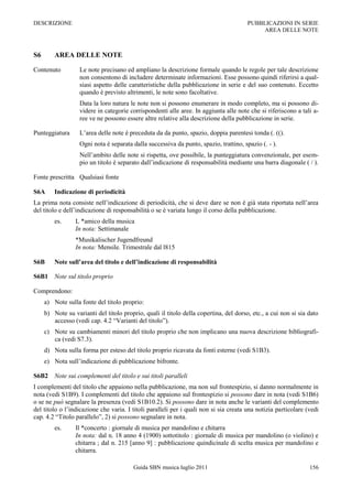DESCRIZIONE                                                                            PUBBLICAZIONI IN SERIE
                                                                                            AREA DELLE NOTE



S6       AREA DELLE NOTE

Contenuto          Le note precisano ed ampliano la descrizione formale quando le regole per tale descrizione
                   non consentono di includere determinate informazioni. Esse possono quindi riferirsi a qual-
                   siasi aspetto delle caratteristiche della pubblicazione in serie e del suo contenuto. Eccetto
                   quando è previsto altrimenti, le note sono facoltative.
                   Data la loro natura le note non si possono enumerare in modo completo, ma si possono di-
                   videre in categorie corrispondenti alle aree. In aggiunta alle note che si riferiscono a tali a-
                   ree ve ne possono essere altre relative alla descrizione della pubblicazione in serie.

Punteggiatura      L‟area delle note è preceduta da da punto, spazio, doppia parentesi tonda (. (().
                   Ogni nota è separata dalla successiva da punto, spazio, trattino, spazio (. - ).
                   Nell‟ambito delle note si rispetta, ove possibile, la punteggiatura convenzionale, per esem-
                   pio un titolo è separato dall‟indicazione di responsabilità mediante una barra diagonale ( / ).

Fonte prescritta Qualsiasi fonte

S6A      Indicazione di periodicità
La prima nota consiste nell‟indicazione di periodicità, che si deve dare se non è già stata riportata nell‟area
del titolo e dell‟indicazione di responsabilità o se è variata lungo il corso della pubblicazione.
         es.     L *amico della musica
                 In nota: Settimanale
                 *Musikalischer Jugendfreund
                 In nota: Mensile. Trimestrale dal l815

S6B      Note sull’area del titolo e dell’indicazione di responsabilità

S6B1 Note sul titolo proprio

Comprendono:
     a) Note sulla fonte del titolo proprio:
     b) Note su varianti del titolo proprio, quali il titolo della copertina, del dorso, etc., a cui non si sia dato
        accesso (vedi cap. 4.2 “Varianti del titolo”).
     c) Note su cambiamenti minori del titolo proprio che non implicano una nuova descrizione bibliografi-
        ca (vedi S7.3).
     d) Nota sulla forma per esteso del titolo proprio ricavata da fonti esterne (vedi S1B3).
     e) Nota sull‟indicazione di pubblicazione bifronte.

S6B2 Note sui complementi del titolo e sui titoli paralleli
I complementi del titolo che appaiono nella pubblicazione, ma non sul frontespizio, si danno normalmente in
nota (vedi S1B9). I complementi del titolo che appaiono sul frontespizio si possono dare in nota (vedi S1B6)
o se ne può segnalare la presenza (vedi S1B10.2). Si possono dare in nota anche le varianti del complemento
del titolo o l‟indicazione che varia. I titoli paralleli per i quali non si sia creata una notizia particolare (vedi
cap. 4.2 “Titolo parallelo”, 2) si possono segnalare in nota.
         es.     Il *concerto : giornale di musica per mandolino e chitarra
                 In nota: dal n. 18 anno 4 (1900) sottotitolo : giornale di musica per mandolino (o violino) e
                 chitarra ; dal n. 215 [anno 9] : pubblicazione quindicinale di scelta musica per mandolino e
                 chitarra.

                                         Guida SBN musica luglio 2011                                           156
 