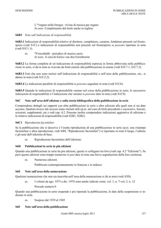 DESCRIZIONE                                                                            PUBBLICAZIONI IN SERIE
                                                                                            AREA DELLE NOTE



                 L‟*organo nella liturgia : rivista di musica per organo
                 In nota: Complemento del titolo anche in inglese

S6B3 Note sull’indicazione di responsabilità

S6B3.1 Indicazioni di responsabilità relative al direttore, compilatore, curatore, fondatore presenti sul fronte-
spizio (vedi S1C) e indicazioni di responsabilità non presenti sul frontespizio si possono riportare in nota
(vedi S1C1.1).
        es.      *Frescobaldi : periodico di musica sacra
                 In nota: A cura di Enrico van den Eerenbeemt

S6B3.2 La forma completa di un‟indicazione di responsabilità espressa in forma abbreviata nella pubblica-
zione in serie, si dà in nota se ricavata da fonti esterne alla pubblicazione in esame (vedi S1C7.1, S1C7.2).

S6B3.3 Enti che non sono inclusi nell‟indicazione di responsabilità o nell‟area della pubblicazione, etc., si
danno in nota (vedi S1C2.2).

S6B3.4 Le indicazioni parallele di responsabilità si possono segnalare in nota (vedi S1C6).

S6B3.5 Quando le indicazioni di responsabilità variano nel corso della pubblicazione in serie, le successive
indicazioni di responsabilità o l‟indicazione che variano si possono dare in nota (vedi S1C9).

S6C     Note sull’area dell’edizione e sulla storia bibliografica della pubblicazione in serie
Comprendono dettagli sui rapporti con altre pubblicazioni in serie e altre edizioni alle quali non si sia dato
accesso. Qualora invece tali accessi siano ritenuti utili (p.es. nel caso di titoli precedenti e successivi, fusioni,
scissioni, supplementi, etc.) vedi cap. 4.2. Possono inoltre comprendere indicazioni aggiuntive di edizione e
le relative indicazioni di responsabilità (vedi S2B1, S2B2).

S6C1 Riproduzioni facsimilari
Se la pubblicazione che si descrive è l‟esatta riproduzione di una pubblicazione in serie (p.es. una ristampa
facsimilare o altra riproduzione, vedi S4H, “Riproduzioni facsimilari”) si riportano in nota il luogo, l‟editore
e gli anni dell‟edizione di base.
        es.      Riproduzione facsimilare dell‟edizione:

S6D     Pubblicazioni in serie in più edizioni
Quando una pubblicazione in serie ha più edizioni, queste si collegano tra loro (vedi cap. 4.2 “Edizione”). Se
però queste edizioni sono troppo numerose si può dare in nota una breve segnalazione della loro esistenza.
        es.      Numerose edizioni
                 Pubblicato contemporaneamente in francese e in tedesco

S6E     Note sull’area della numerazione
Qualsiasi numerazione che non sia trascritta nell‟area della numerazione si dà in nota (vedi S3D).
        es.      I volumi da ago. 1973 a dic. 1974 sono anche indicati come: vol. 1, n. 7-vol. 2, n. 12
                 Precede numero 0
Quando una pubblicazione in serie sospende e poi riprende la pubblicazione, le date della sospensione si in-
dicano in nota.
        es.      Sospeso dal 1939 al 1945

S6F     Note sull’area della pubblicazione

                                         Guida SBN musica luglio 2011                                            157
 