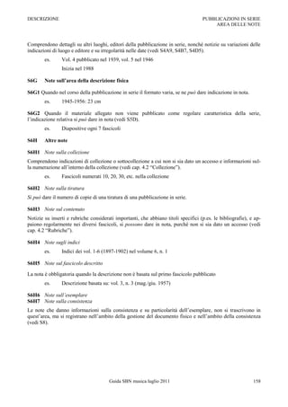 DESCRIZIONE                                                                         PUBBLICAZIONI IN SERIE
                                                                                         AREA DELLE NOTE



Comprendono dettagli su altri luoghi, editori della pubblicazione in serie, nonché notizie su variazioni delle
indicazioni di luogo e editore e su irregolarità nelle date (vedi S4A9, S4B7, S4D5).
        es.     Vol. 4 pubblicato nel 1939, vol. 5 nel 1946
                Inizia nel 1988

S6G     Note sull’area della descrizione fisica

S6G1 Quando nel corso della pubblicazione in serie il formato varia, se ne può dare indicazione in nota.
        es.     1945-1956: 23 cm

S6G2 Quando il materiale allegato non viene pubblicato come regolare caratteristica della serie,
l‟indicazione relativa si può dare in nota (vedi S5D).
        es.     Diapositive ogni 7 fascicoli

S6H     Altre note

S6H1 Note sulla collezione
Comprendono indicazioni di collezione o sottocollezione a cui non si sia dato un accesso e informazioni sul-
la numerazione all‟interno della collezione (vedi cap. 4.2 “Collezione”).
        es.     Fascicoli numerati 10, 20, 30, etc. nella collezione

S6H2 Note sulla tiratura
Si può dare il numero di copie di una tiratura di una pubblicazione in serie.

S6H3 Note sul contenuto
Notizie su inserti e rubriche considerati importanti, che abbiano titoli specifici (p.es. le bibliografie), e ap-
paiono regolarmente nei diversi fascicoli, si possono dare in nota, purché non si sia dato un accesso (vedi
cap. 4.2 “Rubriche”).

S6H4 Note sugli indici
        es.     Indici dei vol. 1-6 (1897-1902) nel volume 6, n. 1

S6H5 Note sul fascicolo descritto

La nota è obbligatoria quando la descrizione non è basata sul primo fascicolo pubblicato
        es.     Descrizione basata su: vol. 3, n. 3 (mag./giu. 1957)

S6H6 Note sull’esemplare
S6H7 Note sulla consistenza
Le note che danno informazioni sulla consistenza e su particolarità dell‟esemplare, non si trascrivono in
quest‟area, ma si registrano nell‟ambito della gestione del documento fisico e nell‟ambito della consistenza
(vedi S8).




                                       Guida SBN musica luglio 2011                                          158
 