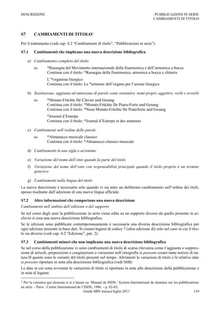 DESCRIZIONE                                                                                PUBBLICAZIONI IN SERIE
                                                                                          CAMBIAMENTI DI TITOLO



S7      CAMBIAMENTI DI TITOLO1

Per il trattamento (vedi cap. 4.2 “Cambiamenti di titolo”, “Pubblicazioni in serie”).

S7.1    Cambiamenti che implicano una nuova descrizione bibliografica

     a) Cambiamento completo del titolo
        es.      *Rassegna del Movimento internazionale della fisarmonica e dell‟armonica a bocca
                 Continua con il titolo: *Rassegna della fisarmonica, armonica a bocca e chitarra
                 L‟*organista liturgico
                 Continua con il titolo: Le *armonie dell‟organo per l‟azione liturgica

     b) Sostituzione, aggiunta od omissione di parole come sostantivi, nomi propri, aggettivi, verbi e avverbi
        es.      *Monats-Früchte für Clavier und Gesang
                 Continua con il titolo: *Monats-Früchte für Piano-Forte und Gesang
                 Continua con il titolo: *Neue Monats-Früchte für Pianoforte und Gesang
                 *Journal d‟Euterpe
                 Continua con il titolo: *Journal d‟Euterpe et des amateurs

     c) Cambiamenti nell’ordine delle parole
        es.      *Almanacco musicale classico
                 Continua con il titolo: *Almanacco classico musicale

     d) Cambiamenti in una sigla o acronimo

     e) Variazione del nome dell’ente quando fa parte del titolo
     f) Variazione del nome dell’ente con responsabilità principale quando il titolo proprio è un termine
        generico

     g) Cambiamenti nella lingua del titolo
La nuova descrizione è necessaria solo quando vi sia stato un deliberato cambiamento nell‟ordine dei titoli,
spesso risultante dall‟adozione di una nuova lingua ufficiale.

S7.2 Altre informazioni che comportano una nuova descrizione
Cambiamenti nell’ambito dell’edizione o del supporto
Se nel corso degli anni la pubblicazione in serie viene edita su un supporto diverso da quello presente in ar-
chivio si crea una nuova descrizione bibliografica.
Se le edizioni sono pubblicate contemporaneamente è necessaria una diversa descrizione bibliografica per
ogni edizione presente in base dati. Si creano legami di codice 7 (altra edizione di) solo nel caso in cui il tito-
lo sia diverso (vedi cap. 4.2 “Edizione”, par. 2).

S7.3 Cambiamenti minori che non implicano una nuova descrizione bibliografica
Se nel corso della pubblicazione vi sono cambiamenti di titolo di scarsa rilevanza come l‟aggiunta o soppres-
sione di articoli, preposizioni e congiunzioni o variazioni nell‟ortografia si possono creare tante notizie di na-
tura D quante sono le varianti del titolo presenti nel tempo. Altrimenti le variazioni di titolo e le relative date
si possono riportare in nota alla descrizione bibliografica (vedi S6B)
Le date in cui sono avvenute le variazioni di titolo si riportano in nota alla descrizione della pubblicazione e
in nota al legame.

1 Per la casistica qui elencata ci si è basati su: Manual de ISDS / System International de donnèes sur les pubblications
en sèrie. - Paris : Centre International de l’ISDS, 1986. - p. 62-65.
                                              Guida SBN musica luglio 2011                                            159
 