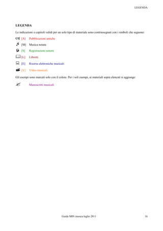 LEGENDA




LEGENDA

Le indicazioni o capitoli validi per un solo tipo di materiale sono contrassegnati con i simboli che seguono:

 [A]      Pubblicazioni antiche

 [M]      Musica notata
 [S]      Registrazioni sonore

 [L]      Libretti

 [E]      Risorse elettroniche musicali

 [V]      Video musicali

Gli esempi sono marcati solo con il colore. Per i soli esempi, ai materiali sopra elencati si aggiunge:

          Manoscritti musicali




                                       Guida SBN musica luglio 2011                                             16
 