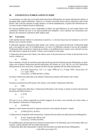 DESCRIZIONE                                                                       PUBBLICAZIONI IN SERIE
                                                                      CONSISTENZA PUBBLICAZIONI IN SERIE



S8      CONSISTENZA PUBBLICAZIONI IN SERIE

La consistenza è un dato che non fa parte della descrizione bibliografica ma riporta informazioni relative al
posseduto delle singole biblioteche. Tuttavia si è ritenuto necessario fornire alcune indicazioni nella Guida
perché i dati si devono riportare in modo sintetico e in forma standardizzata, in quanto tale informazione de-
ve essere inviata in Indice da tutte le biblioteche.
Per ciascuna pubblicazione in serie è disponibile in Indice, per ogni biblioteca, un solo campo relativo alla
consistenza. Pertanto nel caso in cui siano posseduti più esemplari, si deve riportare una consistenza com-
plessiva che riassuma le consistenze delle singole copie.

S8.1    Trascrizione
I dati riportati devono indicare la consistenza in positivo, e si devono trascrivere nel momento in cui la bi-
blioteca riceve il primo numero.
È sufficiente riportare l‟indicazione delle annate o dei volumi e non quella dei fascicoli; l‟indicazione degli
anni e non quella dei mesi. Se la pubblicazione è in corso e la biblioteca continua a ricevere gli esemplari,
l‟indicazione della consistenza è seguita da un trattino; se la pubblicazione è cessata o non viene più ricevuta,
tale indicazione è seguita da un punto. Volumi e anni si danno in cifre arabe.
L‟indicazione del numero del volume e del relativo anno si devono trascrivere in base ai dati presenti sul fa-
scicolo, volume, etc.
        es.      1(1950)-
Non si riportano a livello di consistenza altri dati perché già presenti nella descrizione bibliografica. In parti-
colare, non si riporta l‟indicazione specifica della parte, del volume, etc. (Vol., Bd., Pt., etc.) né l‟indicazione
della presenza di serie successive, in quanto tali dati sono già segnalati nell‟area della numerazione.
        es.      Area della numerazione: Vol. 1, n. 1 (gen. 1980)-vol. 4, n. 5 (mag. 1983) ; nuova serie, vol.
                 1, n. 1 (giu. 1983) -
                 Consistenza: 1(1980)-4(1983); 1(1983)-
Se manca l‟indicazione della data si dà soltanto l‟indicazione numerica dell‟annata o del volume.
        es.      1-27.
Se manca la numerazione dell‟annata o del volume, si dà soltanto l‟indicazione dell‟anno.
        es.      1920-
Se manca l‟indicazione della data e l‟indicazione dell‟annata o del volume si riporta il numero del fascicolo
preceduto dall‟abbreviazione n.
        es.      n. 25-28
                 n. 1-
Nel caso in cui il volume comprenda un periodo maggiore di un anno o non coincida con l‟anno solare, si
deve riportare l‟indicazione in forma precisa.
        es.      1(1958/59)-
Qualora vi siano annate mancanti le sequenze successive sono separate da punto e virgola.
        es.      1(1950)-2(1951); 4(1953)-
L‟indicazione di irregolarità nella numerazione si riporta nell‟area delle note della descrizione bibliografica.
        es.      In nota: Sospeso dal 1940 al 1942
                 Consistenza: 1(1930)-18(1950).
Se la pubblicazione presenta più di un sistema di numerazione si fa riferimento, per la rilevazione della con-
sistenza, a quello riportato nell‟area della numerazione.
L‟indicazione delle altre numerazioni si riporta nell‟area delle note della descrizione bibliografica.
                                        Guida SBN musica luglio 2011                                            160
 