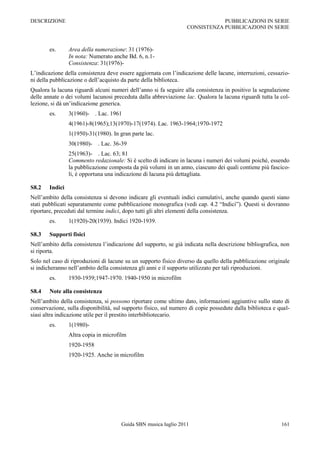 DESCRIZIONE                                                                    PUBBLICAZIONI IN SERIE
                                                                   CONSISTENZA PUBBLICAZIONI IN SERIE



        es.      Area della numerazione: 31 (1976)-
                 In nota: Numerato anche Bd. 6, n.1-
                 Consistenza: 31(1976)-
L‟indicazione della consistenza deve essere aggiornata con l‟indicazione delle lacune, interruzioni, cessazio-
ni della pubblicazione o dell‟acquisto da parte della biblioteca.
Qualora la lacuna riguardi alcuni numeri dell‟anno si fa seguire alla consistenza in positivo la segnalazione
delle annate o dei volumi lacunosi preceduta dalla abbreviazione lac. Qualora la lacuna riguardi tutta la col-
lezione, si dà un‟indicazione generica.
        es.      3(1960)- . Lac. 1961
                 4(1961)-8(1965);13(1970)-17(1974). Lac. 1963-1964;1970-1972
                 1(1950)-31(1980). In gran parte lac.
                 30(1980)- . Lac. 36-39
                 25(1963)- . Lac. 63; 81
                 Commento redazionale: Si è scelto di indicare in lacuna i numeri dei volumi poiché, essendo
                 la pubblicazione composta da più volumi in un anno, ciascuno dei quali contiene più fascico-
                 li, è opportuna una indicazione di lacuna più dettagliata.

S8.2    Indici
Nell‟ambito della consistenza si devono indicare gli eventuali indici cumulativi, anche quando questi siano
stati pubblicati separatamente come pubblicazione monografica (vedi cap. 4.2 “Indici”). Questi si dovranno
riportare, preceduti dal termine indici, dopo tutti gli altri elementi della consistenza.
        es.      1(1920)-20(1939). Indici 1920-1939.

S8.3    Supporti fisici
Nell‟ambito della consistenza l‟indicazione del supporto, se già indicata nella descrizione bibliografica, non
si riporta.
Solo nel caso di riproduzioni di lacune su un supporto fisico diverso da quello della pubblicazione originale
si indicheranno nell‟ambito della consistenza gli anni e il supporto utilizzato per tali riproduzioni.
        es.      1930-1939;1947-1970. 1940-1950 in microfilm

S8.4    Note alla consistenza
Nell‟ambito della consistenza, si possono riportare come ultimo dato, informazioni aggiuntive sullo stato di
conservazione, sulla disponibilità, sul supporto fisico, sul numero di copie possedute dalla biblioteca e qual-
siasi altra indicazione utile per il prestito interbibliotecario.
        es.      1(1980)-
                 Altra copia in microfilm
                 1920-1958
                 1920-1925. Anche in microfilm




                                       Guida SBN musica luglio 2011                                        161
 
