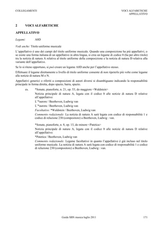 COLLEGAMENTI                                                                                VOCI ALFABETICHE
                                                                                                 APPELLATIVO



2       VOCI ALFABETICHE

APPELLATIVO

Legami:         A8D

Vedi anche: Titolo uniforme musicale
L‟appellativo è uno dei campi del titolo uniforme musicale. Quando una composizione ha più appellativi, o
se esiste una forma italiana di un appellativo in altra lingua, si crea un legame di codice 8 (ha per altro titolo)
tra la notizia di natura A relativa al titolo uniforme della composizione e la notizia di natura D relativa alla
variante dell‟appellativo.
Se lo si ritene opportuno, si può creare un legame A8D anche per l‟appellativo stesso.
Effettuare il legame direttamente a livello di titolo uniforme consente di non ripeterlo più volte come legame
alle notizie di natura M o N.
Appellativi generici o riferiti a composizioni di autori diversi si disambiguano indicando la responsabilità
principale in forma diretta, dopo spazio, barra, spazio.
        es.     *Sonate, pianoforte, n. 21, op. 53, do maggiore <Waldstein>
                Notizia principale di natura A, legata con il codice 8 alle notizie di natura D relative
                all‟appellativo:
                L‟*aurore / Beethoven, Ludwig van
                L‟*aurora / Beethoven, Ludwig van
                Facoltativo: *Waldstein / Beethoven, Ludwig van
                Commento redazionale: La notizia di natura A sarà legata con codice di responsabilità 1 e
                codice di relazione 230 (compositore) a Beethoven, Ludwig : van.

                *Sonate, pianoforte, n. 8, op. 13, do minore <Patetica>
                Notizia principale di natura A, legata con il codice 8 alle notizie di natura D relative
                all‟appellativo:
                *Patetica / Beethoven, Ludwig van
                Commento redazionale: Legame facoltativo in quanto l‟appellativo è già incluso nel titolo
                uniforme musicale. La notizia di natura A sarà legata con codice di responsabilità 1 e codice
                di relazione 230 (compositore) a Beethoven, Ludwig : van.




                                        Guida SBN musica luglio 2011                                           171
 