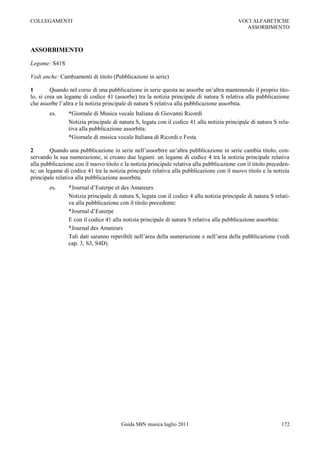 COLLEGAMENTI                                                                               VOCI ALFABETICHE
                                                                                             ASSORBIMENTO



ASSORBIMENTO

Legame: S41S

Vedi anche: Cambiamenti di titolo (Pubblicazioni in serie)

1        Quando nel corso di una pubblicazione in serie questa ne assorbe un‟altra mantenendo il proprio tito-
lo, si crea un legame di codice 41 (assorbe) tra la notizia principale di natura S relativa alla pubblicazione
che assorbe l‟altra e la notizia principale di natura S relativa alla pubblicazione assorbita.
        es.     *Giornale di Musica vocale Italiana di Giovanni Ricordi
                Notizia principale di natura S, legata con il codice 41 alla notizia principale di natura S rela-
                tiva alla pubblicazione assorbita:
                *Giornale di musica vocale Italiana di Ricordi e Festa

2        Quando una pubblicazione in serie nell‟assorbire un‟altra pubblicazione in serie cambia titolo, con-
servando la sua numerazione, si creano due legami: un legame di codice 4 tra la notizia principale relativa
alla pubblicazione con il nuovo titolo e la notizia principale relativa alla pubblicazione con il titolo preceden-
te; un legame di codice 41 tra la notizia principale relativa alla pubblicazione con il nuovo titolo e la notizia
principale relativa alla pubblicazione assorbita.
        es.     *Journal d‟Euterpe et des Amateurs
                Notizia principale di natura S, legata con il codice 4 alla notizia principale di natura S relati-
                va alla pubblicazione con il titolo precedente:
                *Journal d‟Euterpe
                E con il codice 41 alla notizia principale di natura S relativa alla pubblicazione assorbita:
                *Journal des Amateurs
                Tali dati saranno reperibili nell‟area della numerazione e nell‟area della pubblicazione (vedi
                cap. 3, S3, S4D).




                                       Guida SBN musica luglio 2011                                           172
 