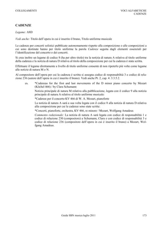 COLLEGAMENTI                                                                               VOCI ALFABETICHE
                                                                                                   CADENZE



CADENZE

Legame: A8D

Vedi anche: Titolo dell‟opera in cui è inserito il brano, Titolo uniforme musicale

Le cadenze per concerti solistici pubblicate autonomamente rispetto alla composizione o alle composizioni a
cui sono destinate hanno per titolo uniforme la parola Cadenze seguita dagli elementi essenziali per
l‟identificazione del concerto o dei concerti.
Si crea inoltre un legame di codice 8 (ha per altro titolo) tra la notizia di natura A relativa al titolo uniforme
della cadenza e la notizia di natura D relativa al titolo della composizione per cui la cadenza è stata scritta.
Effettuare il legame direttamente a livello di titolo uniforme consente di non ripeterlo più volte come legame
alle notizie di natura M o N.
Al compositore dell‟opera per cui la cadenza è scritta si assegna codice di responsabiltià 3 e codice di rela-
zione 236 (autore dell‟opera in cui è inserito il brano). Vedi anche Pt. 2, cap. 4: 3.3.5.2.
        es.     *Cadenzas for the first and last movements of the D minor piano concerto by Mozart
                (Köchel 466) / by Clara Schumann
                Notizia principale di natura M relativa alla pubblicazione, legata con il codice 9 alla notizia
                principale di natura A relativa al titolo uniforme musicale:
                *Cadenze per il concerto KV 466 di W. A. Mozart, pianoforte
                La notizia di natura A sarà a sua volta legata con il codice 8 alla notizia di natura D relativa
                alla composizione per cui le cadenze sono state scritte:
                *Concerti, pianoforte, orchestra, KV 466, re minore / Mozart, Wolfgang Amadeus
                Commento redazionale: La notizia di natura A sarà legata con codice di responsabilità 1 e
                codice di relazione 230 (compositore) a Schumann, Clara e con codice di responsabilità 3 e
                codice di relazione 236 (compositore dell‟opera in cui è inserito il brano) a Mozart, Wol-
                fgang Amadeus.




                                        Guida SBN musica luglio 2011                                          173
 