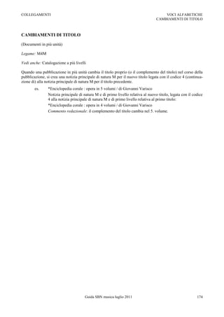 COLLEGAMENTI                                                                           VOCI ALFABETICHE
                                                                                   CAMBIAMENTI DI TITOLO



CAMBIAMENTI DI TITOLO

(Documenti in più unità)

Legame: M4M

Vedi anche: Catalogazione a più livelli

Quando una pubblicazione in più unità cambia il titolo proprio (o il complemento del titolo) nel corso della
pubblicazione, si crea una notizia principale di natura M per il nuovo titolo legata con il codice 4 (continua-
zione di) alla notizia principale di natura M per il titolo precedente.
        es.     *Enciclopedia corale : opera in 5 volumi / di Giovanni Varisco
                Notizia principale di natura M e di primo livello relativa al nuovo titolo, legata con il codice
                4 alla notizia principale di natura M e di primo livello relativa al primo titolo:
                *Enciclopedia corale : opera in 4 volumi / di Giovanni Varisco
                Commento redazionale: il complemento del titolo cambia nel 5. volume.




                                      Guida SBN musica luglio 2011                                          174
 