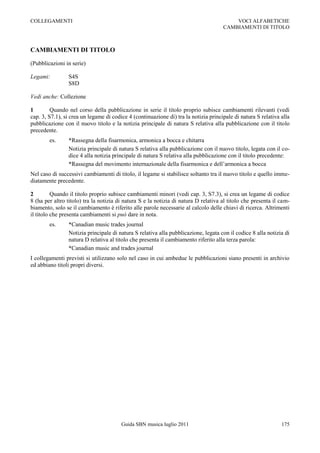 COLLEGAMENTI                                                                             VOCI ALFABETICHE
                                                                                     CAMBIAMENTI DI TITOLO



CAMBIAMENTI DI TITOLO

(Pubblicazioni in serie)

Legami:         S4S
                S8D

Vedi anche: Collezione

1        Quando nel corso della pubblicazione in serie il titolo proprio subisce cambiamenti rilevanti (vedi
cap. 3, S7.1), si crea un legame di codice 4 (continuazione di) tra la notizia principale di natura S relativa alla
pubblicazione con il nuovo titolo e la notizia principale di natura S relativa alla pubblicazione con il titolo
precedente.
        es.     *Rassegna della fisarmonica, armonica a bocca e chitarra
                Notizia principale di natura S relativa alla pubblicazione con il nuovo titolo, legata con il co-
                dice 4 alla notizia principale di natura S relativa alla pubblicazione con il titolo precedente:
                *Rassegna del movimento internazionale della fisarmonica e dell‟armonica a bocca
Nel caso di successivi cambiamenti di titolo, il legame si stabilisce soltanto tra il nuovo titolo e quello imme-
diatamente precedente.

2         Quando il titolo proprio subisce cambiamenti minori (vedi cap. 3, S7.3), si crea un legame di codice
8 (ha per altro titolo) tra la notizia di natura S e la notizia di natura D relativa al titolo che presenta il cam-
biamento, solo se il cambiamento è riferito alle parole necessarie al calcolo delle chiavi di ricerca. Altrimenti
il titolo che presenta cambiamenti si può dare in nota.
        es.     *Canadian music trades journal
                Notizia principale di natura S relativa alla pubblicazione, legata con il codice 8 alla notizia di
                natura D relativa al titolo che presenta il cambiamento riferito alla terza parola:
                *Canadian music and trades journal
I collegamenti previsti si utilizzano solo nel caso in cui ambedue le pubblicazioni siano presenti in archivio
ed abbiano titoli propri diversi.




                                        Guida SBN musica luglio 2011                                           175
 