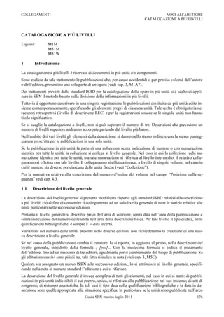 COLLEGAMENTI                                                                             VOCI ALFABETICHE
                                                                                CATALOGAZIONE A PIÙ LIVELLI



CATALOGAZIONE A PIÙ LIVELLI

Legami:          M1M
                 M51M
                 M51W

1       Introduzione

La catalogazione a più livelli è riservata ai documenti in più unità e/o componenti.
Sono escluse da tale trattamento le pubblicazioni che, per cause accidentali o per precisa volontà dell‟autore
o dell‟editore, presentino una sola parte di un‟opera (vedi cap. 3, M1A7).
Dei trattamenti previsti dallo standard ISBD per la catalogazione delle opere in più unità si è scelto di appli-
care in SBN il metodo basato sulla divisione delle informazioni in più livelli.
Tuttavia è opportuno descrivere in una singola registrazione le pubblicazioni costituite da più unità edite in-
sieme contemporaneamente, specificando gli elementi propri di ciascuna unità. Tale scelta è obbligatoria nei
recuperi retrospettivi (livello di descrizione REC) e per le registrazioni sonore se le singole unità non hanno
titolo significativo.
Se si sceglie la catalogazione a livelli, non si può superare il numero di tre. Descrizioni che prevedono un
numero di livelli superiore andranno accorpate partendo dal livello più basso.
Nell‟ambito dei vari livelli gli elementi della descrizione si danno nello stesso ordine e con la stessa punteg-
giatura prescritta per le pubblicazioni in una sola unità.
Se la pubblicazione in più unità fa parte di una collezione senza indicazione di numero o con numerazione
identica per tutte le unità, la collezione si collega al livello generale. Nel caso in cui la collezione rechi nu-
merazione identica per tutte le unità, ma tale numerazione si riferisca al livello intermedio, il relativo colle-
gamento si effettua con tale livello. Il collegamento si effettua invece, a livello di singolo volume, nel caso in
cui il numero sia diverso per ciascuna delle unità fisiche (vedi “Collezione”).
Per la normativa relativa alla trascrizione del numero d‟ordine del volume nel campo “Posizione nella se-
quenza” vedi cap. 4.3.

1.1    Descrizione del livello generale

La descrizione del livello generale si presenta modificata rispetto agli standard ISBD relativi alla descrizione
a più livelli; ciò al fine di consentire il collegamento ad un solo livello generale di tutte le notizie relative alle
unità particolari nelle successive edizioni.
Pertanto il livello generale si descritve privo dell‟area di edizione, senza data nell‟area della pubblicazione e
senza indicazione del numero delle unità nell‟area della descrizione fisica. Per tale livello il tipo di data, nelle
qualificazioni bibliografiche, è sempre F = data incerta.
Variazioni nel numero delle unità, presenti nelle diverse edizioni non richiederanno la creazione di una nuo-
va descrizione a livello generale.
Se nel corso della pubblicazione cambia il curatore, lo si riporta, in aggiunta al primo, nella descrizione del
livello generale, introdotto dalla formula ; [poi]... Con la medesima formula si indica il mutamento
dell‟editore, fino ad un massimo di tre editori; ugualmente per il cambiamento del luogo di pubblicazione. Se
gli editori successivi sono più di tre, tale fatto si indica in nota (vedi cap. 3, M5C).
Qualora sia assegnato un nuovo ISBN alle successive edizioni, lo si attribuisce al livello generale, specifi-
cando nella nota al numero standard l‟edizione a cui si riferisce.
La descrizione del livello generale è invece completa di tutti gli elementi, nel caso in cui si tratti: di pubbli-
cazioni in più unità indivisibili il cui prezzo, unico, si riferisca alla pubblicazione nel suo insieme; di atti di
congressi; di ristampe anastatiche. In tali casi il tipo data nelle qualificazioni bibliografiche e la data in de-
scrizione sono quelle appropriate alla situazione specifica. In particolare se le unità sono pubblicate nell‟arco
                                         Guida SBN musica luglio 2011                                             176
 