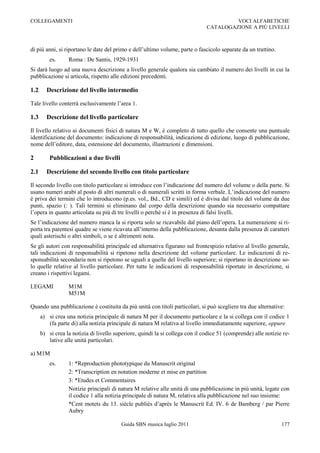 COLLEGAMENTI                                                                            VOCI ALFABETICHE
                                                                               CATALOGAZIONE A PIÙ LIVELLI



di più anni, si riportano le date del primo e dell‟ultimo volume, parte o fascicolo separate da un trattino.
          es.     Roma : De Santis, 1929-1931
Si darà luogo ad una nuova descrizione a livello generale qualora sia cambiato il numero dei livelli in cui la
pubblicazione si articola, rispetto alle edizioni precedenti.

1.2     Descrizione del livello intermedio

Tale livello conterrà esclusivamente l‟area 1.

1.3     Descrizione del livello particolare

Il livello relativo ai documenti fisici di natura M e W, è completo di tutto quello che consente una puntuale
identificazione del documento: indicazione di responsabilità, indicazione di edizione, luogo di pubblicazione,
nome dell‟editore, data, estensione del documento, illustrazioni e dimensioni.

2         Pubblicazioni a due livelli

2.1     Descrizione del secondo livello con titolo particolare

Il secondo livello con titolo particolare si introduce con l‟indicazione del numero del volume o della parte. Si
usano numeri arabi al posto di altri numerali o di numerali scritti in forma verbale. L‟indicazione del numero
è priva dei termini che lo introducono (p.es. vol., Bd., CD e simili) ed è divisa dal titolo del volume da due
punti, spazio (: ). Tali termini si eliminano dal corpo della descrizione quando sia necessario compattare
l‟opera in quanto articolata su più di tre livelli o perché si è in presenza di falsi livelli.
Se l‟indicazione del numero manca la si riporta solo se ricavabile dal piano dell‟opera. La numerazione si ri-
porta tra parentesi quadre se viene ricavata all‟interno della pubblicazione, desunta dalla presenza di caratteri
quali asterischi o altri simboli, o se è altrimenti nota.
Se gli autori con responsabilità principale ed alternativa figurano sul frontespizio relativo al livello generale,
tali indicazioni di responsabilità si ripetono nella descrizione del volume particolare. Le indicazioni di re-
sponsabilità secondaria non si ripetono se uguali a quelle del livello superiore; si riportano in descrizione so-
lo quelle relative al livello particolare. Per tutte le indicazioni di responsabilità riportate in descrizione, si
creano i rispettivi legami.

LEGAMI            M1M
                  M51M

Quando una pubblicazione è costituita da più unità con titoli particolari, si può scegliere tra due alternative:
      a) si crea una notizia principale di natura M per il documento particolare e la si collega con il codice 1
         (fa parte di) alla notizia principale di natura M relativa al livello immediatamente superiore, oppure
      b) si crea la notizia di livello superiore, quindi la si collega con il codice 51 (comprende) alle notizie re-
         lative alle unità particolari.

a) M1M
          es.     1: *Reproduction phototypique du Manuscrit original
                  2: *Transcription en notation moderne et mise en partition
                  3: *Etudes et Commentaires
                  Notizie principali di natura M relative alle unità di una pubblicazione in più unità, legate con
                  il codice 1 alla notizia principale di natura M, relativa alla pubblicazione nel suo insieme:
                  *Cent motets du 13. siècle publiés d‟après le Manuscrit Ed. IV. 6 de Bamberg / par Pierre
                  Aubry

                                         Guida SBN musica luglio 2011                                           177
 