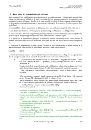 COLLEGAMENTI                                                                           VOCI ALFABETICHE
                                                                              CATALOGAZIONE A PIÙ LIVELLI



2.2    Descrizione del secondo livello privo di titolo
Sono assimilabili alle pubblicazioni prive di titolo anche le unità componenti i cui titoli sono costituiti dalle
indicazioni degli estremi alfabetici o di quelli cronologici del loro contenuto, espressi in forma numerica, ac-
compagnati o meno dal numero d‟ordine della parte, nonché i titoli che designano una partizione dell‟opera
in sé priva di senso compiuto (atto, parte, accompagnati unicamente da un numero d‟ordine, senza un titolo
particolare).
In tali casi è bene valutare attentamente se effettuare o meno una catalogazione a più livelli (vedi il par. 6).
Si considerano pubblicazioni con titolo proprio quelle recanti p.es.: *3e cahier : 5e et 6e positions.
Se nella descrizione dell‟unità componente è presente per l‟area del titolo solo l‟indicazione della partizione,
questa è seguita dalla punteggiatura prescritta per il primo elemento o area che segue.
Se le indicazioni di responsabilità principale ed alternativa figurano sul frontespizio del livello generale, si
ripetono nella descrizione del livello del volume particolare; per esse non si crea però il relativo collegamen-
to.
Le indicazioni di responsabilità secondarie non si ripetuono se si riferiscono all‟opera nel suo insieme; si ri-
portano solo quelle relative al livello particolare e per esse si crea il relativo legame.

LEGAMI          M51W

La notizia principale di natura M relativa alla pubblicazione nel suo insieme si collega con un legame di co-
dice 51 (comprende) alle notizie principali di natura W, relative alle unità fisiche in esame.
        es.     *72 Italian cantatas for one or two voices and instruments / George Frideric Handel. - Minia-
                ture score. - Miami : Kalmus. - partiture ; 27 cm. ((Ristampa anastatica dell‟ed. Händel‟s
                Werke HW 50
                Notizia principale di natura M relativa alla pubblicazione nel suo insieme, legata con il codi-
                ce 51 alla notizia principale di natura W relativa al volume con il numero di sequenza 1:
                1: Nos. 1-18 / George Frideric Handel. - Miniature score. - Miami : Kalmus, [198.]. - 1 parti-
                tura (85 p.)

                *Œuvres complets / composés pour le pianoforte seul par Ch. M. de Weber. - Ed. corecte et
                revue. - Vienne : M. J. Leidesdorf, [1828]. - 2 volumi ; 36 cm
                Notizia principale di natura M relativa alla pubblicazione nel suo insieme, legata con il codi-
                ce 51 alla notizia principale di natura W relativa al volume con il numero di sequenza 1:
                1 / Ch. M.de Weber. - Vienne : Leidesdorf, [1828]. - 127 p.
                Numero di sequenza: 1

                *Chansons / Guillaume de Machault ; Studio der frühen Musik ; Thomas Binkley [dir.]. -
                Köln : EMI. - compact disc : ADD, stereo
                Notizia principale di natura M relativa alla registrazione sonora nel suo insieme, legata con il
                codice 51 alla notizia principale di natura W relativa al compact disc con il numero di se-
                quenza 1:
                1 / Guillaume de Machault. - Köln : EMI, [1989]. - 1 compact disc (56 min 38 s). (( 1972.
                - Contenuto indicato nel fascicolo programma
                Numero di sequenza: 1
                E con il numero di sequenza 2:
                2 / Guillaume de Machault. - Köln : EMI, [1990]. - 1 compact disc (42 min 35 s). (( 1973.
                - Contenuto indicato nel fascicolo programma
                Numero di sequenza: 2
                Commento redazionale: Le due parti sono state pubblicate separatamente e in tempi succes-
                sivi.

                                        Guida SBN musica luglio 2011                                           179
 