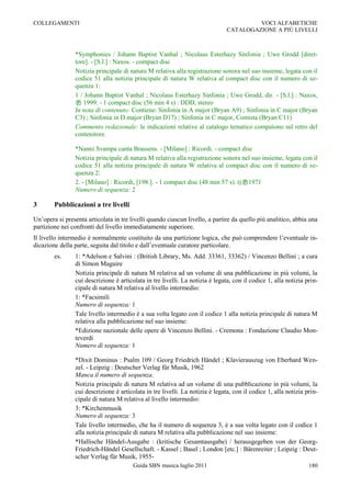 COLLEGAMENTI                                                                            VOCI ALFABETICHE
                                                                               CATALOGAZIONE A PIÙ LIVELLI



                *Symphonies / Johann Baptist Vanhal ; Nicolaus Esterhazy Sinfonia ; Uwe Grodd [diret-
                tore]. - [S.l.] : Naxos. - compact disc
                Notizia principale di natura M relativa alla registrazione sonora nel suo insieme, legata con il
                codice 51 alla notizia principale di natura W relativa al compact disc con il numero di se-
                quenza 1:
                1 / Johann Baptist Vanhal ; Nicolaus Esterhazy Sinfonia ; Uwe Grodd, dir. - [S.l.] : Naxos,
                 1999. - 1 compact disc (56 min 4 s) : DDD, stereo
                In nota di contenuto: Contiene: Sinfonia in A major (Bryan A9) ; Sinfonia in C major (Bryan
                C3) ; Sinfonia in D major (Bryan D17) ; Sinfonia in C major, Comista (Bryan C11)
                Commento redazionale: le indicazioni relative al catalogo tematico compaiono sul retro del
                contenitore.

                *Nanni Svampa canta Brassens. - [Milano] : Ricordi. - compact disc
                Notizia principale di natura M relativa alla registrazione sonora nel suo insieme, legata con il
                codice 51 alla notizia principale di natura W relativa al compact disc con il numero di se-
                quenza 2:
                2. - [Milano] : Ricordi, [198.]. - 1 compact disc (48 min 57 s). ((1971
                Numero di sequenza: 2

3       Pubblicazioni a tre livelli

Un‟opera si presenta articolata in tre livelli quando ciascun livello, a partire da quello più analitico, abbia una
partizione nei confronti del livello immediatamente superiore.
Il livello intermedio è normalmente costituito da una partizione logica, che può comprendere l‟eventuale in-
dicazione della parte, seguita dal titolo e dall‟eventuale curatore particolare.
        es.     1: *Adelson e Salvini : (British Library, Ms. Add. 33361, 33362) / Vincenzo Bellini ; a cura
                di Simon Maguire
                Notizia principale di natura M relativa ad un volume di una pubblicazione in più volumi, la
                cui descrizione è articolata in tre livelli. La notizia è legata, con il codice 1, alla notizia prin-
                cipale di natura M relativa al livello intermedio:
                1: *Facsimili
                Numero di sequenza: 1
                Tale livello intermedio è a sua volta legato con il codice 1 alla notizia principale di natura M
                relativa alla pubblicazione nel suo insieme:
                *Edizione nazionale delle opere di Vincenzo Bellini. - Cremona : Fondazione Claudio Mon-
                teverdi
                Numero di sequenza: 1

                *Dixit Dominus : Psalm 109 / Georg Friedrich Händel ; Klavierauszug von Eberhard Wen-
                zel. - Leipzig : Deutscher Verlag für Musik, 1962
                Manca il numero di sequenza.
                Notizia principale di natura M relativa ad un volume di una pubblicazione in più volumi, la
                cui descrizione è articolata in tre livelli. La notizia è legata, con il codice 1, alla notizia prin-
                cipale di natura M relativa al livello intermedio:
                3: *Kirchenmusik
                Numero di sequenza: 3
                Tale livello intermedio, che ha il numero di sequenza 3, è a sua volta legato con il codice 1
                alla notizia principale di natura M relativa alla pubblicazione nel suo insieme:
                *Hallische Händel-Ausgabe : (kritische Gesamtausgabe) / herausgegeben von der Georg-
                Friedrich-Händel Gesellschaft. - Kassel ; Basel ; London [etc.] : Bärenreiter ; Leipzig : Deut-
                scher Verlag für Musik, 1955-
                                        Guida SBN musica luglio 2011                                             180
 