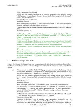 COLLEGAMENTI                                                                           VOCI ALFABETICHE
                                                                              CATALOGAZIONE A PIÙ LIVELLI



                5. Die *Schöpfung / Joseph Haydn
                Notizia principale di natura M relativa ad un volume di una pubblicazione articolata in tre li-
                velli, legata con il codice 1 e con il numero di sequenza 5, alla notizia principale di natura M
                relativa al livello intermedio:
                Serie 16. *Kantaten und Oratorien
                Numero di sequenza: 5
                A sua volta legata, con il codice 1 e con il numero di sequenza 16, alla notizia principale di
                natura M relativa alla pubblicazione nel suo insieme:
                *Joseph Haydns Werke : erste kritisch durchgesehene Gesamtausgabe. - Leipzig : Breitkopf
                & Härtel
                Numero di sequenza: 16

                12: *Symphony n. 40 in g minor, K. 550 ; Symphony n. 41 in C, K. 551 : Jupiter / Mozart ;
                Academy of St.Martin-in-the-Fields ; Neville Marriner [conductor]. - [S.l.] : Philips classics,
                ©2000. - 1 compact disc (57 min 27 s) : ADD, stereo
                Numero di sequenza: 12
                Notizia principale di natura M relativa ad un documento di una pubblicazione in più parti, la
                cui descrizione è articolata in tre livelli. La notizia è legata, con il codice 1 e con il numero di
                sequenza 12, alla notizia principale di natura M relativa al livello intermedio:
                1: *Symphonies / Mozart ; Academy of St.Martin-in-the-Fields ; Neville Marriner [conduc-
                tor]
                Numero di sequenza: 1
                Tale livello intermedio, che ha il numero di sequenza 1, è a sua volta legato con il codice 1
                alla notizia principale di natura M relativa alla registrazione sonora nel suo insieme:
                *Complete Mozart edition. - [S.l.] : Philips classics, ©2000. - compact disc ADD, DDD, ste-
                reo, in contenitori.

4       Pubblicazioni a più di tre livelli

Qualora i livelli siano più di tre essi andranno compattati partendo dall‟ultimo. La partizione relativa al livel-
lo inferiore si introduce un punto e se tale livello presenta anche un titolo particolare questo è preceduto da
virgola.
        es.     *Neue Ausgabe sämtlicher Werke / Wolfgang Amadeus Mozart ; in Verbindung mit den
                Mozartstadten Augsburg, Salzburg und Wien herausgegeben von der Internationalen Stif-
                tung Mozarteum Salzburg. - Kassel, [etc.] : Bärenreiter, 1955-
                Notizia principale di natura M relativa alla pubblicazione nel suo insieme, legata con il codi-
                ce 51 e numero di sequenza 4 alla notizia principale di natura M relativa al livello interme-
                dio:
                4: *Orchesterwerke
                Numero di sequenza: 4
                A sua volta legata con il codice 51 alle notizie di natura M relative ai volumi particolari:
                12: *Kassationen, Serenaden und Divertimenti für Orchester. 1, Gallimathias musicum
                (Quodlibet) KV 32 ; Kassation in G KV 63 ; Kassation in B KV 99 (63a) ; Kassation in D:
                Marsch KV 62 und Serenade KV 100 (62a) / Mozart ; vorgelegt von Gunter Hausswald
                Numero di sequenza: 12.1
                12: *Kassationen, Serenaden und Divertimenti für Orchester. 5, Zwei Märsche in D KV 335
                (320a) ; Serenade in D (Posthorn Serenade) KV 320 ... / Mozart
                Numero di sequenza:12.5
                Commento redazionale: Non si introduce una registrazione bibliografica per 12:
                *Kassationen, Serenaden und Divertimenti für Orchester. Il compattamento avvenuto tra il
                terzo livello (12: *Kassationen, Serenaden und Divertimenti für Orchester) e il quarto (vo-
                                       Guida SBN musica luglio 2011                                             181
 