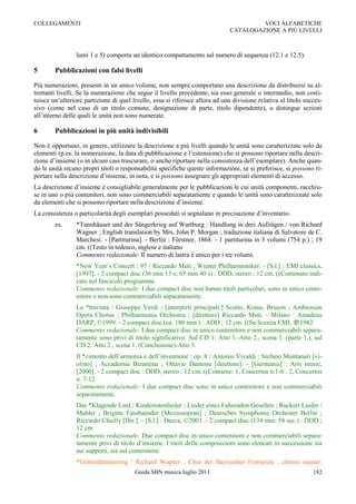 COLLEGAMENTI                                                                           VOCI ALFABETICHE
                                                                              CATALOGAZIONE A PIÙ LIVELLI



                 lumi 1 e 5) comporta un identico compattamento sul numero di sequenza (12.1 e 12.5).

5       Pubblicazioni con falsi livelli

Più numerazioni, presenti in un unico volume, non sempre comportano una descrizione da distribuirsi su al-
trettanti livelli. Se la numerazione che segue il livello precedente, sia esso generale o intermedio, non costi-
tuisce un‟ulteriore partizione di quel livello, essa si riferisce allora ad una divisione relativa al titolo succes-
sivo (come nel caso di un titolo comune, designazione di parte, titolo dipendente), o distingue sezioni
all‟interno delle quali le unità non sono numerate.

6       Pubblicazioni in più unità indivisibili

Non è opportuno, in genere, utilizzare la descrizione a più livelli quando le unità sono caratterizzate solo da
elementi (p.es. la numerazione, la data di pubblicazione e l‟estensione) che si possono riportare nella descri-
zione d‟insieme (o in alcuni casi trascurare, o anche riportare nella consistenza dell‟esemplare). Anche quan-
do le unità recano propri titoli o responsabilità specifiche queste informazioni, se si preferisce, si possono ri-
portare nella descrizione d‟insieme, in nota, e si possono assegnare gli appropriati elementi di accesso.
La descrizione d‟insieme è consigliabile generalmente per le pubblicazioni le cui unità componenti, racchiu-
se in uno o più contenitori, non sono commerciabili separatamente e quando le unità sono caratterizzate solo
da elementi che si possono riportare nella descrizione d‟insieme.
La consistenza o particolarità degli esemplari posseduti si segnalano in precisazione d‟inventario.
        es.      *Tannhäuser und der Sängerkrieg auf Wartburg : Handlung in drei Aufzügen / von Richard
                 Wagner ; English translation by Mrs. John P. Morgan ; traduzione italiana di Salvatore de C.
                 Marchesi. - [Partiturina]. - Berlin : Fürstner, 1868. - 1 partiturina in 3 volumi (754 p.) ; 19
                 cm. ((Testo in tedesco, inglese e italiano
                 Commento redazionale: Il numero di lastra è unico per i tre volumi.
                 *New Year‟s Concert : 97 / Riccardo Muti ; Wiener Philharmoniker. - [S.l.] : EMI classics,
                 [1997]. - 2 compact disc (36 min 13 s; 65 min 40 s) : DDD, stereo ; 12 cm. ((Contenuto indi-
                 cato nel fascicolo programma
                 Commento redazionale: I due compact disc non hanno titoli particolari, sono in unico conte-
                 nitore e non sono commerciabili separatamente.
                 La *traviata / Giuseppe Verdi ; [interpreti principali:] Scotto, Kraus, Bruson ; Ambrosian
                 Opera Chorus ; Philharmonia Orchestra ; [direttore] Riccardo Muti. - Milano : Amadeus
                 DARP, ©1999. - 2 compact disc (ca. 180 min.) : ADD ; 12 cm. ((Su licenza EMI, 1982
                 Commento redazionale: I due compact disc in unico contenitore e non commerciabili separa-
                 tamente sono privi di titolo significativo. Sul CD 1: Atto 1.-Atto 2., scena 1. (parte 1.), sul
                 CD 2: Atto 2., scena 1. (Conclusione)-Atto 3.
                 Il *cimento dell‟armonia e dell‟inventione : op. 8 / Antonio Vivaldi ; Stefano Montanari [vi-
                 olino] ; Accademia Bizantina ; Ottavio Dantone [direttore]. - [Germania] : Arts music,
                 [2000]. - 2 compact disc : DDD, stereo ; 12 cm. ((Contiene: 1, Concertos n.1-6 . 2, Concertos
                 n. 7-12
                 Commento redazionale: I due compact disc sono in unico contenitore e non commerciabili
                 separatamente.
                 Das *Klagende Lied ; Kindertotenlieder ; Lieder eines Fahrenden Gesellen ; Ruckert Lieder /
                 Mahler ; Brigitte Fassbaender [Mezzosopran] ; Deutsches Symphonie Orchester Berlin ;
                 Riccardo Chailly [Dir.]. - [S.l.] : Decca, ©2003. - 2 compact disc (134 min. 58 sec.) : DDD ;
                 12 cm
                 Commento redazionale: Due compact disc in unico contenitore e non commerciabili separa-
                 tamente privi di titolo d‟insieme. I titoli delle composizioni sono elencati in successione sia
                 sui supporti, sia sul contenitore.
                 *Götterdämmerung / Richard Wagner ; Chor der Bayreuther Festspiele ; chorus master:
                                        Guida SBN musica luglio 2011                                            182
 