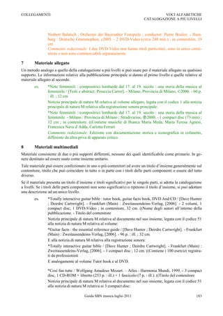 COLLEGAMENTI                                                                           VOCI ALFABETICHE
                                                                              CATALOGAZIONE A PIÙ LIVELLI



                 Norbert Balatsch ; Orchester der Bayreuther Festspiele ; conductor: Pierre Boulez. - Ham-
                 burg : Deutsche Grammophon, c2005. - 2 DVD-Video (circa 248 min.) ; in contenitore, 19
                 cm
                 Commento redazionale: I due DVD-Video non hanno titoli particolari, sono in unico conte-
                 nitore e non sono commerciabili separatamente.

7       Materiale allegato
Un metodo analogo a quello della catalogazione a più livelli si può usare per il materiale allegato su qualsiasi
supporto. Le informazioni relative alla pubblicazione principale si danno al primo livello e quelle relative al
materiale allegato al secondo.
        es.      *Note femminili : compositrici lombarde dal 17. al 19. secolo : una storia della musica al
                 femminile / [Testi e abstract: Pinuccia Carrer]. - Milano, Provincia di Milano, ©2000. - 60 p.
                 : ill. ; 12 cm
                 Notizia principale di natura M relativa al volume allegato, legata con il codice 1 alla notizia
                 principale di natura M relativa alla registrazione sonora principale:
                 *Note femminili : compositrici lombarde dal 17. al 19. secolo : una storia della musica al
                 femminile. - Milano : Provincia di Milano ; Stradivarius, 2000. - 1 compact disc (73 min) ;
                 12 cm ; in contenitore. ((Contiene musiche di Bianca Maria Meda, Maria Teresa Agnesi,
                 Francesca Nava d‟Adda, Carlotta Ferrari
                 Commento redazionale: Edizione con documentazione storica e iconografica in cofanetto,
                 differente da altra priva di apparato critico.

8       Materiali multimediali
Materiale consistente di due o più supporti differenti, nessuno dei quali identificabile come primario. In ge-
nere destinato ad essere usato come insieme unitario.
Tale materiale può essere confezionato in uno o più contenitori ed avere un titolo d‟insieme,generalmente sul
contenitore, titolo che può coincidere in tutto o in parte con i titoli delle parti componenti o essere del tutto
diverso.
Se il materiale presenta un titolo d‟insieme e titoli significativi per le singole parti, si adotta la catalogazione
a livelli. Se i titoli delle parti componenti non sono significativi o ripetono il titolo d‟insieme, si può adottare
una descrizione ad un unico livello.
        es.      *Totally interactive guitar bible : tutor book, guitar facts book, DVD And CD / [Dave Hunter
                 ; Deirdre Cartwright]. - Frankfurt (Main) : Zweitausendeins-Verlag, [2006]. - 2 volumi, 1
                 compact disc, 1 DVD-Video ; in contenitore, 32 cm. ((Nome degli autori all‟interno della
                 pubblicazione. - Titolo del contenitore
                 Notizia principale di natura M relativa al documento nel suo insieme, legata con il codice 51
                 alla notizia di natura M relativa al volume:
                 *Guitar facts : the essential reference guide / [Dave Hunter ; Deirdre Cartwright]. - Frankfurt
                 (Main) : Zweitausendeins-Verlag, [2006]. - 96 p. : ill. ; 32 cm
                 E alla notizia di natura M relativa alla registrazione sonora:
                 *Totally interactive guitar bible / [Dave Hunter ; Deirdre Cartwright]. - Frankfurt (Main) :
                 Zweitausendeins-Verlag, [2006]. - 1 compact disc ; 12 cm. ((Contiene i 100 esercizi registra-
                 ti da professionisti
                 E analogamente al volume Tutor book e al DVD.

                 *Così fan tutte / Wolfgang Amadeus Mozart. Ŕ Arles : Harmonia Mundi, 1999. - 3 compact
                 disc, 1 CD-ROM + libretto (253 p. : ill.) + 1 fascicolo (7 p. : ill.). ((Titolo del contenitore
                 Notizia principale di natura M relativa al documento nel suo insieme, legata con il codice 51
                 alla notizia di natura M relativa ai 3 compact disc:

                                        Guida SBN musica luglio 2011                                            183
 