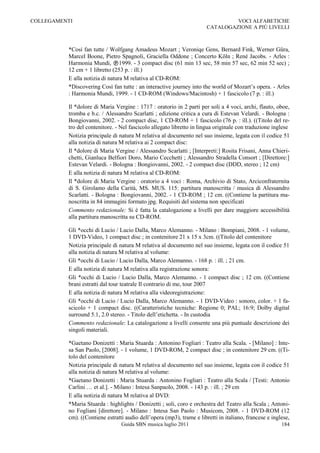 COLLEGAMENTI                                                                    VOCI ALFABETICHE
                                                                       CATALOGAZIONE A PIÙ LIVELLI



          *Così fan tutte / Wolfgang Amadeus Mozart ; Veroniqe Gens, Bernard Fink, Werner Güra,
          Marcel Boone, Pietro Spagnoli, Graciella Oddone ; Concerto Köln ; René Jacobs. - Arles :
          Harmonia Mundi, 1999. - 3 compact disc (61 min 13 sec, 58 min 57 sec, 62 min 52 sec) ;
          12 cm + 1 libretto (253 p. : ill.)
          E alla notizia di natura M relativa al CD-ROM:
          *Discovering Così fan tutte : an interactive journey into the world of Mozart‟s opera. - Arles
          : Harmonia Mundi, 1999. - 1 CD-ROM (Windows/Macintosh) + 1 fascicolo (7 p. : ill.)

          Il *dolore di Maria Vergine : 1717 : oratorio in 2 parti per soli a 4 voci, archi, flauto, oboe,
          tromba e b.c. / Alessandro Scarlatti ; edizione critica a cura di Estevan Velardi. - Bologna :
          Bongiovanni, 2002. - 2 compact disc, 1 CD-ROM + 1 fascicolo (76 p. : ill.). ((Titolo del re-
          tro del contenitore. - Nel fascicolo allegato libretto in lingua originale con traduzione inglese
          Notizia principale di natura M relativa al documento nel suo insieme, legata con il codice 51
          alla notizia di natura M relativa ai 2 compact disc:
          Il *dolore di Maria Vergine / Alessandro Scarlatti ; [Interpreti:] Rosita Frisani, Anna Chieri-
          chetti, Gianluca Belfiori Doro, Mario Cecchetti ; Alessandro Stradella Consort ; [Direttore:]
          Estevan Velardi. - Bologna : Bongiovanni, 2002. - 2 compact disc (DDD, stereo ; 12 cm)
          E alla notizia di natura M relativa al CD-ROM:
          Il *dolore di Maria Vergine : oratorio a 4 voci : Roma, Archivio di Stato, Arciconfraternita
          di S. Girolamo della Carità, MS. MUS. 115: partitura manoscritta / musica di Alessandro
          Scarlatti. - Bologna : Bongiovanni, 2002. - 1 CD-ROM ; 12 cm. ((Contiene la partitura ma-
          noscritta in 84 immagini formato jpg. Requisiti del sistema non specificati
          Commento redazionale: Si è fatta la catalogazione a livelli per dare maggiore accessibilità
          alla partitura manoscritta su CD-ROM.

          Gli *occhi di Lucio / Lucio Dalla, Marco Alemanno. - Milano : Bompiani, 2008. - 1 volume,
          1 DVD-Video, 1 compact disc ; in contenitore 21 x 15 x 3cm. ((Titolo del contenitore
          Notizia principale di natura M relativa al documento nel suo insieme, legata con il codice 51
          alla notizia di natura M relativa al volume:
          Gli *occhi di Lucio / Lucio Dalla, Marco Alemanno. - 168 p. : ill. ; 21 cm.
          E alla notizia di natura M relativa alla registrazione sonora:
          Gli *occhi di Lucio / Lucio Dalla, Marco Alemanno. - 1 compact disc ; 12 cm. ((Contiene
          brani estratti dal tour teatrale Il contrario di me, tour 2007
          E alla notizia di natura M relativa alla videoregistrazione:
          Gli *occhi di Lucio / Lucio Dalla, Marco Alemanno. - 1 DVD-Video : sonoro, color. + 1 fa-
          scicolo + 1 compact disc. ((Caratteristiche tecniche: Regione 0; PAL; 16:9; Dolby digital
          surround 5.1, 2.0 stereo. - Titolo dell‟etichetta. - In custodia
          Commento redazionale: La catalogazione a livelli consente una più puntuale descrizione dei
          singoli materiali.

          *Gaetano Donizetti : Maria Stuarda : Antonino Fogliari : Teatro alla Scala. - [Milano] : Inte-
          sa San Paolo, [2008]. - 1 volume, 1 DVD-ROM, 2 compact disc ; in contenitore 29 cm. ((Ti-
          tolo del contenitore
          Notizia principale di natura M relativa al documento nel suo insieme, legata con il codice 51
          alla notizia di natura M relativa al volume:
          *Gaetano Donizetti : Maria Stuarda : Antonino Fogliari : Teatro alla Scala / [Testi: Antonio
          Carlini … et al.]. - Milano : Intesa Sanpaolo, 2008. - 143 p. : ill. ; 29 cm
          E alla notizia di natura M relativa al DVD:
          *Maria Stuarda : highlights / Donizetti ; soli, coro e orchestra del Teatro alla Scala ; Antoni-
          no Fogliani [direttore]. - Milano : Intesa San Paolo : Musicom, 2008. - 1 DVD-ROM (12
          cm). ((Contiene estratti audio dell‟opera (mp3), trame e libretti in italiano, francese e inglese,
                                 Guida SBN musica luglio 2011                                           184
 