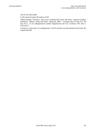 COLLEGAMENTI                                                                 VOCI ALFABETICHE
                                                                    CATALOGAZIONE A PIÙ LIVELLI



          testi di vari autori (pdf)
          E alla notizia di natura M relativa ai CD:
          *Maria Stuarda / Donizetti ; Soli, coro e orchestra del Teatro alla Scala ; Antonino Fogliari
          [direttore]. - Milano : Intesa San Paolo : Musicom, 2008. - 2 compact disc (72 min 52 s ; 60
          min 34 s) : 12 cm. ((Registrazione inedita. Registrazione dal vivo. Contiene: CD1 Atto 1;
          CD2 Atto 2.
          Commento redazionale: La catalogazione a livelli consente una più puntuale descrizione dei
          singoli materiali.




                                Guida SBN musica luglio 2011                                       185
 