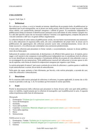 COLLEGAMENTI                                                                                VOCI ALFABETICHE
                                                                                                  COLLEZIONE



COLLEZIONE

Legami: Vedi il par. 8

1       Definizioni
Per collezione (o collana, o serie) si intende un insieme, identificato da un proprio titolo, di pubblicazioni in-
dipendenti (per lo più monografiche, ma in alcuni casi anche seriali), edite di solito in tempi successivi, dallo
stesso editore, con caratteristiche materiali omogenee e affinità di genere. Si considerano indipendenti le
pubblicazioni dotate di elementi d‟identificazione autonomi (ossia individuate di solito tramite il proprio tito-
lo e altri dati specifici senza che sia necessario indicare l‟insieme a cui appartengono), compiute dal punto di
vista del contenuto e dell‟uso e in genere diffuse singolarmente.
Le collezioni hanno di solito natura di pubblicazione seriale, ma non hanno necessariamente una numerazio-
ne (o altra indicazione di sequenza) delle unità, che sono contraddistinte dai propri titoli. In alcuni casi le
pubblicazioni che appartengono alla collezione possono uscire tutte contemporaneamente, invece che in
tempi successivi, o la collezione può contemplare una conclusione predeterminata.
Il titolo della collezione può presentarsi in forme varianti, o eccezionalmente, mancare in alcune pubblica-
zioni che ne fanno parte.
Indicazioni di carattere solo commerciale, di destinazione o di affinità d‟altro genere (p.es. di materia, perso-
naggi o cicli narrativi) che compaiono in più pubblicazioni indipendenti non si considerano titoli di collezio-
ne se non identificano un insieme omogeneo e formalmente definito da un punto di vista editoriale e non so-
no accompagnati da una numerazione. Nelle pubblicazioni musicali tali indicazioni si trovano spesso in ulti-
ma di copertina, sotto forma di elenchi di composizioni omogenee per organico o per forma.
La notizia principale di natura C può essere costituita da un titolo di collezione o, qualora questa si suddivida
in più sottocollezioni o sezioni, da un titolo di sottocollezione.
Nella parte che segue, pertanto si farà riferimento, per brevità, a tale notizia principale, a seconda dei casi,
come alla collezione o sottocollezione.

2       Descrizione
Per la creazione delle notizie principali di collezione si utilizzano, in quanto applicabili, le norme che si rife-
riscono ai periodici (vedi cap. 3, S). Si ricordano qui brevemente le norme specifiche.

3       Fonti
Poiché la denominazione della collezione può presentarsi in forme diverse nelle varie parti della pubblica-
zione si è stabilito, rispettivamente per le collezioni di monografie e per le pubblicazioni in serie, il seguente
ordine di preferenza delle fonti di informazione:

Monografie
1. Frontespizio / Etichetta (per le registrazioni sonore e per i video musicali)
2. Verso del frontespizio
3. Occhietto
4. Verso dell‟occhietto
5. Copertina / Contenitore, Materiale allegato (per le registrazioni sonore e per i video musicali)
6. Verso della copertina
7. Dorso
8. Sottoscrizione

Pubblicazioni in serie
1. Frontespizio / Testata / Etichetta (per le registrazioni sonore e per i video musicali)
2. Copertina / Contenitore, Materiale allegato (per le registrazioni sonore e per i video musicali)
3. Gerenza

                                        Guida SBN musica luglio 2011                                           186
 
