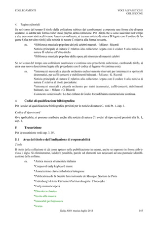 COLLEGAMENTI                                                                                  VOCI ALFABETICHE
                                                                                                    COLLEZIONE



4.    Pagine editoriali
Se nel corso del tempo il titolo della collezione subisce dei cambiamenti e presenta una forma che diventa
costante, si adotta tale forma come titolo proprio della collezione. Per i titoli che si sono succeduti nel tempo
e che non sono stati scelti come forma normalizzata, si creano notizie di natura D legate con il codice di le-
game 8 (ha per altro titolo) alla notizia di natura C relativa alla forma costante.
          es.    *Biblioteca musicale popolare dei più celebri maestri. - Milano : Ricordi
                 Notizia principale di natura C relativa alla collezione, legata con il codice 8 alla notizia di
                 natura D relativa all‟altro titolo:
                 *Biblioteca musicale popolare delle opere più rinomate di maestri celebri

Se nel corso del tempo una collezione sostituisce e continua una precedente collezione, cambiando titolo, si
crea una nuova descrizione legata alla precedente con il codice di legame 4 (continua con).
          es.    *Intermezzi musicali a piccola orchestra esclusivamente riservati per intermezzi a spettacoli
                 drammatici, per caffè-concerti e stabilimenti balneari. - Milano : G. Ricordi
                 Notizia principale di natura C relativa alla collezione, legata con il codice 4 alla notizia di
                 natura C relativa al titolo precedente:
                 *Intermezzi musicali a piccola orchestra per teatri drammatici, caffè-concerti, stabilimenti
                 balneari, ecc. - Milano : G. Ricordi
                 Commento redazionale: Le due collane di Giulio Ricordi hanno numerazione continua.

4         Codici di qualificazione bibliografica
Per i codici di qualificazione bibliografica previsti per le notizie di natura C, vedi Pt. 1, cap. 1.

Codice di tipo record
Ove applicabile, si possono attribuire anche alle notizie di natura C i codici di tipo record previsti alla Pt. 1,
cap. 1.

5         Trascrizione
Per la trascrizione vedi cap. 3, 0F.

5.1      Area del titolo e dell’indicazione di responsabilità
Titolo
Il titolo della collezione si dà come appare nella pubblicazione in esame, anche se espresso in forma abbre-
viata o sigla. Si elimineranno, laddove possibile, parole od elementi non necessari ad una puntuale identifi-
cazione della collana.
          es.    *Antica musica strumentale italiana
                 *Corpus of early keyboard music
                 *Associazione clavicembalistica bolognese
                 *Publications de la Société Internationale de Musique, Section de Paris
                 *Eulenburg‟s kleine Orchester-Partitur-Ausgabe. Chorwerke
                 *Early romantic opera
                 *Discoteca classica
                 *Invito alla musica
                 *Immortal performances
                 *Icarus
                                         Guida SBN musica luglio 2011                                         187
 