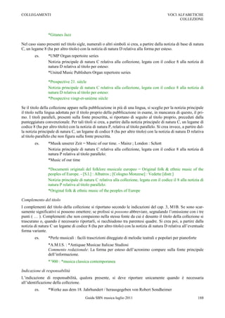 COLLEGAMENTI                                                                                   VOCI ALFABETICHE
                                                                                                     COLLEZIONE



                 *Gitanes Jazz

Nel caso siano presenti nel titolo sigle, numerali o altri simboli si crea, a partire dalla notizia di base di natura
C, un legame 8 (ha per altro titolo) con la notizia di natura D relativa alla forma per esteso.
        es.      *UMP Organ repertoire series
                 Notizia principale di natura C relativa alla collezione, legata con il codice 8 alla notizia di
                 natura D relativa al titolo per esteso:
                 *United Music Publishers Organ repertoire series

                 *Prospective 21. siècle
                 Notizia principale di natura C relativa alla collezione, legata con il codice 8 alla notizia di
                 natura D relativa al titolo per esteso:
                 *Prospective vingt-et-unième siècle

Se il titolo della collezione appare nella pubblicazione in più di una lingua, si sceglie per la notizia principale
il titolo nella lingua adottata per il titolo proprio della pubblicazione in esame, in mancanza di questo, il pri-
mo. I titoli paralleli, presenti sulla fonte prescritta, si riportano di seguito al titolo proprio, preceduti dalla
punteggiatura convenzionale. Per tali titoli si crea, a partire dalla notizia principale di natura C, un legame di
codice 8 (ha per altro titolo) con la notizia di natura P, relativa al titolo parallelo. Si crea invece, a partire dal-
la notizia principale di natura C, un legame di codice 8 (ha per altro titolo) con la notizia di natura D relativa
al titolo parallelo che non figura sulla fonte prescritta.
        es.      *Musik unserer Zeit = Music of our time. - Mainz ; London : Schott
                 Notizia principale di natura C relativa alla collezione, legata con il codice 8 alla notizia di
                 natura P relativa al titolo parallelo:
                 *Music of our time

                 *Documenti originali del folklore musicale europeo = Original folk & ethnic music of the
                 peoples of Europe. - [S.l.] : Albatros ; [Cologno Monzese] : Vedette [distr.]
                 Notizia principale di natura C relativa alla collezione, legata con il codice il 8 alla notizia di
                 natura P relativa al titolo parallelo:
                 *Original folk & ethnic music of the peoples of Europe

Complemento del titolo
I complementi del titolo della collezione si riportano secondo le indicazioni del cap. 3, M1B. Se sono scar-
samente significativi si possono omettere; se prolissi si possono abbreviare, segnalando l‟omissione con i tre
punti ( … ). Complementi che non compaiono nella stessa fonte da cui è desunto il titolo della collezione si
trascurano o, quando è necessario riportarli, si racchiudono tra parentesi quadre. Si crea poi, a partire dalla
notizia di natura C un legame di codice 8 (ha per altro titolo) con la notizia di natura D relativa all‟eventuale
forma variante.
        es.      *Perle musicali : facili trascrizioni diteggiate di melodie teatrali e popolari per pianoforte
                 *A.M.I.S. : *Antiquae Musicae Italicae Studiosi
                 Commento redazionale: La forma per esteso dell‟acronimo compare sulla fonte principale
                 dell‟informazione.
                 *‟900 : *musica classica contemporanea

Indicazione di responsabilità
L‟indicazione di responsabilità, qualora presente, si deve riportare unicamente quando è necessaria
all‟identificazione della collezione.
        es.      *Werke aus dem 18. Jahrhundert / herausgegeben von Robert Sondheimer
                                         Guida SBN musica luglio 2011                                              188
 