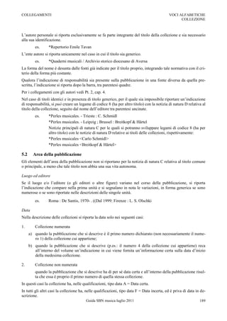 COLLEGAMENTI                                                                                 VOCI ALFABETICHE
                                                                                                   COLLEZIONE



L‟autore personale si riporta esclusivamente se fa parte integrante del titolo della collezione e sia necessario
alla sua identificazione.
         es.     *Repertorio Emile Tavan
L‟ente autore si riporta unicamente nel caso in cui il titolo sia generico.
         es.     *Quaderni musicali / Archivio storico diocesano di Aversa
La forma del nome è desunta dalle fonti già indicate per il titolo proprio, integrando tale normativa con il cri-
terio della forma più costante.
Qualora l‟indicazione di responsabilità sia presente sulla pubblicazione in una fonte diversa da quella pre-
scritta, l‟indicazione si riporta dopo la barra, tra parentesi quadre.
Per i collegamenti con gli autori vedi Pt. 2, cap. 4.
Nel caso di titoli identici e in presenza di titolo generico, per il quale sia impossibile riportare un‟indicazione
di responsabilità, si può creare un legame di codice 8 (ha per altro titolo) con la notizia di natura D relativa al
titolo della collezione, seguito dal nome dell‟editore tra parentesi uncinate.
         es.     *Perles musicales. - Trieste : C. Schmidl
                 *Perles musicales. - Leipzig ; Brussel : Breitkopf & Härtel
                 Notizie principali di natura C per le quali si potranno sviluppare legami di codice 8 (ha per
                 altro titolo) con le notizie di natura D relative ai titoli delle collezioni, rispettivamente:
                 *Perles musicales <Carlo Schmidl>
                 *Perles musicales <Breitkopf & Härtel>

5.2     Area della pubblicazione
Gli elementi dell‟area della pubblicazione non si riportano per la notizia di natura C relativa al titolo comune
o principale, a meno che tale titolo non abbia una sua vita autonoma.

Luogo ed editore
Se il luogo e/o l‟editore (o gli editori o altre figure) variano nel corso della pubblicazione, si riporta
l‟indicazione che compare nella prima unità e si segnalano in nota le variazioni, in forma generica se sono
numerose o se sono riportate nelle descrizioni delle singole unità.
         es.     Roma : De Santis, 1970- . ((Dal 1999: Firenze : L. S. Olschki

Data
Nella descrizione delle collezioni si riporta la data solo nei seguenti casi:

1.       Collezione numerata
      a) quando la pubblicazione che si descrive è il primo numero dichiarato (non necessariamente il nume-
         ro 1) della collezione cui appartiene;
      b) quando la pubblicazione che si descrive (p.es.: il numero 4 della collezione cui appartiene) reca
         all‟interno del volume un‟indicazione in cui viene fornita un‟informazione certa sulla data d‟inizio
         della medesima collezione.

2.       Collezione non numerata
         quando la pubblicazione che si descrive ha di per sé data certa e all‟interno della pubblicazione risul-
         ta che essa è proprio il primo numero di quella stessa collezione.
In questi casi la collezione ha, nelle qualificazioni, tipo data A = Data certa.
In tutti gli altri casi la collezione ha, nelle qualificazioni, tipo data F = Data incerta, ed è priva di data in de-
scrizione.
                                         Guida SBN musica luglio 2011                                            189
 