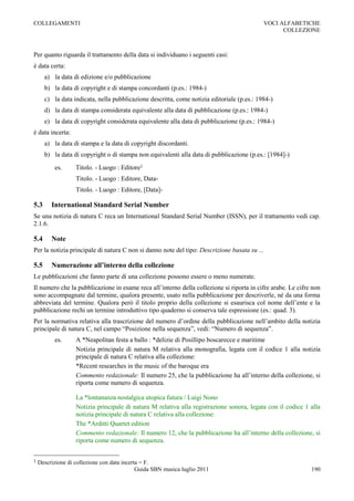 COLLEGAMENTI                                                                                VOCI ALFABETICHE
                                                                                                  COLLEZIONE



Per quanto riguarda il trattamento della data si individuano i seguenti casi:
è data certa:
      a) la data di edizione e/o pubblicazione
      b) la data di copyright e di stampa concordanti (p.es.: 1984-)
      c) la data indicata, nella pubblicazione descritta, come notizia editoriale (p.es.: 1984-)
      d) la data di stampa considerata equivalente alla data di pubblicazione (p.es.: 1984-)
      e) la data di copyright considerata equivalente alla data di pubblicazione (p.es.: 1984-)
è data incerta:
      a) la data di stampa e la data di copyright discordanti.
      b) la data di copyright o di stampa non equivalenti alla data di pubblicazione (p.es.: [1984]-)
          es.      Titolo. - Luogo : Editore1
                   Titolo. - Luogo : Editore, Data-
                   Titolo. - Luogo : Editore, [Data]-

5.3      International Standard Serial Number
Se una notizia di natura C reca un International Standard Serial Number (ISSN), per il trattamento vedi cap.
2.1.6.

5.4      Note
Per la notizia principale di natura C non si danno note del tipo: Descrizione basata su ...

5.5      Numerazione all’interno della collezione
Le pubblicazioni che fanno parte di una collezione possono essere o meno numerate.
Il numero che la pubblicazione in esame reca all‟interno della collezione si riporta in cifre arabe. Le cifre non
sono accompagnate dal termine, qualora presente, usato nella pubblicazione per descriverle, né da una forma
abbreviata del termine. Qualora però il titolo proprio della collezione si esaurisca col nome dell‟ente e la
pubblicazione rechi un termine introduttivo tipo quaderno si conserva tale espressione (es.: quad. 3).
Per la normativa relativa alla trascrizione del numero d‟ordine della pubblicazione nell‟ambito della notizia
principale di natura C, nel campo “Posizione nella sequenza”, vedi: “Numero di sequenza”.
          es.      A *Neapolitan festa a ballo : *delizie di Posillipo boscarecce e maritime
                   Notizia principale di natura M relativa alla monografia, legata con il codice 1 alla notizia
                   principale di natura C relativa alla collezione:
                   *Recent researches in the music of the baroque era
                   Commento redazionale: Il numero 25, che la pubblicazione ha all‟interno della collezione, si
                   riporta come numero di sequenza.

                   La *lontananza nostalgica utopica futura / Luigi Nono
                   Notizia principale di natura M relativa alla registrazione sonora, legata con il codice 1 alla
                   notizia principale di natura C relativa alla collezione:
                   The *Arditti Quartet edition
                   Commento redazionale: Il numero 12, che la pubblicazione ha all‟interno della collezione, si
                   riporta come numero di sequenza.


1   Descrizione di collezione con data incerta = F.
                                             Guida SBN musica luglio 2011                                    190
 