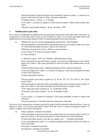 COLLEGAMENTI                                                                               VOCI ALFABETICHE
                                                                                                 COLLEZIONE



                Notizia principale di natura M relativa alla monografia, legata con codice 1 e numero di se-
                quenza 3 alla notizia di natura C relativa alla prima collezione:
                *Cantando discitur. - Firenze : L. S. Olschki
                E con codice 1 e numero di sequenza 19 alla notizia di natura C relativa alla seconda colle-
                zione:
                *Musiche rinascimentali siciliane. - Roma : De Santis, 1970-

7       Pubblicazioni in più unità
Se le unità che compongono la pubblicazione non presentano numerazione nell‟ambito della collezione o la
numerazione è la stessa per tutte le unità, si crea un legame di codice 1 fra la notizia principale relativa alla
pubblicazione nel suo insieme (primo livello) e la notizia principale relativa alla collezione.
        es.     *Melodie per una voce con accompagnamento di pianoforte / Franz Schubert
                Notizia principale di natura M relativa alla pubblicazione nel suo insieme, legata con il codi-
                ce 1 alla notizia principale di natura C relativa alla collezione:
                *Biblioteca musicale lirica. Serie 1., Musica vocale da Camera
                E con il codice 51 W relativa al decimo volume:
                10 / Franz Schubert…

                4: *Motetta 6 vocum : 1542 / [A. Willaert] ; edidit Hermannus Zenck
                Notizia principale di natura M relativa al quarto volume di una pubblicazione in più volumi,
                legata con il codice 1 alla notizia principale di natura M relativa alla pubblicazione nel suo
                insieme:
                *Adriani Willaert opera omnia / ediderunt Hermannus Zenck, Walter Gerstenberg
                A sua volta legata con il codice 1 e il numero di sequenza 3 alla notizia principale di natura
                C relativa alla collezione:
                *Corpus mensurabilis musicae

                *Oeuvres choisies pour piano et guitare op. 32, 70, 86, 127, 131, 134, 150/151, 169 / Ferdi-
                nando Carulli
                Notizia principale di natura M relativa alla pubblicazione nel suo insieme (primo livello), le-
                gata con il codice 51 alle notizie principali di natura M relative ai singoli volumi:
                *Trois valzes pour piano et guitare op. 32 / Ferdinando Carulli
                *Grand duo : pour piano et guitare : op. 70 / Ferdinando Carulli
                etc.
                E con il codice 1 e il numero di sequenza 2 alla notizia principale di natura C relativa alla
                collezione:
                *Archivum musicum. L‟arte della chitarra tra Settecento e Ottocento
Nel caso in cui la numerazione sia identica per tutte le unità al livello intermedio della descrizione, si crea un
legame di codice 1 tra la notizia principale di natura M di tale livello e la notizia principale di natura C. Il
numero si riporta come numero di sequenza.
        es.     *Opere complete / Girolamo Frescobaldi
                Notizia principale di natura M relativa alla pubblicazione nel suo insieme (primo livello), le-
                gata con il codice 51 alla notizia principale di natura M relativa al livello intermedio:
                Il *primo libro delle canzoni a una, due, tre e quattro voci … / Girolamo Frescobaldi
                A sua volta legata con il codice 51 e i numeri di sequenza alle notizie di natura W relative ai
                volumi particolari:
                Prima parte / Girolamo Frescobaldi
                Seconda parte / Girolamo Frescobaldi
                                        Guida SBN musica luglio 2011                                          192
 