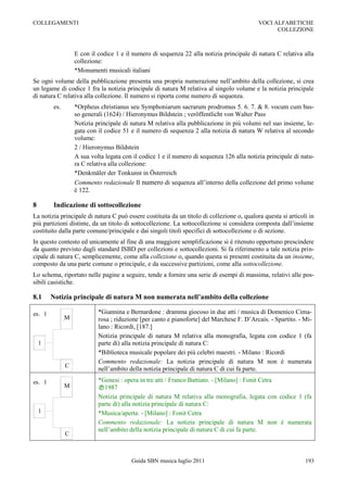 COLLEGAMENTI                                                                                VOCI ALFABETICHE
                                                                                                  COLLEZIONE



                   E con il codice 1 e il numero di sequenza 22 alla notizia principale di natura C relativa alla
                   collezione:
                   *Monumenti musicali italiani
Se ogni volume della pubblicazione presenta una propria numerazione nell‟ambito della collezione, si crea
un legame di codice 1 fra la notizia principale di natura M relativa al singolo volume e la notizia principale
di natura C relativa alla collezione. Il numero si riporta come numero di sequenza.
         es.       *Orpheus christianus seu Symphoniarum sacrarum prodromus 5. 6. 7. & 8. vocum cum bas-
                   so generali (1624) / Hieronymus Bildstein ; veröffentlicht von Walter Pass
                   Notizia principale di natura M relativa alla pubblicazione in più volumi nel suo insieme, le-
                   gata con il codice 51 e il numero di sequenza 2 alla notizia di natura W relativa al secondo
                   volume:
                   2 / Hieronymus Bildstein
                   A sua volta legata con il codice 1 e il numero di sequenza 126 alla notizia principale di natu-
                   ra C relativa alla collezione:
                   *Denkmäler der Tonkunst in Österreich
                   Commento redazionale Il numero di sequenza all‟interno della collezione del primo volume
                   è 122.

8        Indicazione di sottocollezione
La notizia principale di natura C può essere costituita da un titolo di collezione o, qualora questa si articoli in
più partizioni distinte, da un titolo di sottocollezione. La sottocollezione si considera composta dall‟insieme
costituito dalla parte comune/principale e dai singoli titoli specifici di sottocollezione o di sezione.
In questo contesto ed unicamente al fine di una maggiore semplificazione si è ritenuto opportuno prescindere
da quanto previsto dagli standard ISBD per collezioni e sottocollezioni. Si fa riferimento a tale notizia prin-
cipale di natura C, semplicemente, come alla collezione o, quando questa si presenti costituita da un insieme,
composto da una parte comune o principale, e da successive partizioni, come alla sottocollezione.
Lo schema, riportato nelle pagine a seguire, tende a fornire una serie di esempi di massima, relativi alle pos-
sibili casistiche.

8.1     Notizia principale di natura M non numerata nell’ambito della collezione

es. 1                       *Giannina e Bernardone : dramma giocoso in due atti / musica di Domenico Cima-
               M            rosa ; riduzione [per canto e pianoforte] del Marchese F. D‟Arcais. - Spartito. - Mi-
                            lano : Ricordi, [187.]
                            Notizia principale di natura M relativa alla monografia, legata con codice 1 (fa
    1                       parte di) alla notizia principale di natura C:
                            *Biblioteca musicale popolare dei più celebri maestri. - Milano : Ricordi
                            Commento redazionale: La notizia principale di natura M non è numerata
               C
                            nell‟ambito della notizia principale di natura C di cui fa parte.

es. 1                       *Genesi : opera in tre atti / Franco Battiato. - [Milano] : Fonit Cetra
               M            1987
                            Notizia principale di natura M relativa alla monografia, legata con codice 1 (fa
                            parte di) alla notizia principale di natura C:
    1                       *Musica/aperta. - [Milano] : Fonit Cetra
                            Commento redazionale: La notizia principale di natura M non è numerata
                            nell‟ambito della notizia principale di natura C di cui fa parte.
               C



                                         Guida SBN musica luglio 2011                                          193
 