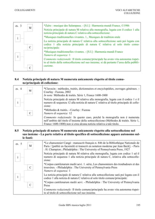 COLLEGAMENTI                                                                             VOCI ALFABETICHE
                                                                                               COLLEZIONE



es. 3                   *Zaïre : musique des Salampasu. - [S.l.] : Harmonia mundi France, ©1986
            M
                        Notizia principale di natura M relativa alla monografia, legata con il codice 1 alla
                        notizia principale di natura C relativa alla sottocollezione:
 1                      *Musiques traditionnelles vivantes. 1., Musiques de tradition orale
                        La notizia principale di natura C relativa alla sottocollezione sarà poi legata con
                        codice 1 alla notizia principale di natura C relativa al solo titolo comu-
             C          ne/principale:
                        *Musiques traditionnelles vivantes. - [S.l.] : Harmonia mundi France
                        Numero di sequenza: 1
 1
                        Commento redazionale: Il titolo comune/principale ha avuto vita autonoma rispet-
                        to al titolo della sottocollezione nel suo insieme; si dà pertanto l‟area della pubbli-
                        cazione.
             C


8.4     Notizia principale di natura M numerata unicamente rispetto al titolo comu-
        ne/principale di collezione:
es. 4                   *Clavecin : méthodes, traités, dictionnaires et encyclopédies, ouvrages généraux. -
            M           Courlay : Fuzeau, 2002
                        In nota: Méthodes & traités. Série 1, France 1600-1800
                        Notizia principale di natura M relativa alla monografia, legata con il codice 1 e il
 1                      numero di sequenza 12 alla notizia di natura C relativa al titolo principale di colle-
                        zione:
                        *Méthodes & traités. - Courlay : Fuzeau
             C          Numero di sequenza: 12
                        Commento redazionale: In questo caso, poiché la monografia non è numerata
                        nell‟ambito del titolo d‟insieme della sottocollezione (Méthodes & traités. Série 1,
                        France 1600-1800) non si crea alcuna notizia relativa a tale titolo.

8.5     Notizia principale di natura M numerata unicamente rispetto alla sottocollezione nel
        suo insieme - La parte relativa al titolo specifico di sottocollezione appare autonomo sul-
        le fonti:
es. 5                   *Le chansonnier Cangé : manuscrit français n. 846 de la Bibliothèque Nationale de
             M          Paris / [publié en facsimilé et transcrit en notation moderne par Jean Beck]. - Paris
                        : H. Champion ; Philadelphia : The University of Pennsylvania Press, 1927
                        Notizia principale di natura M relativa alla monografia, legata con codice 1 ed il
 1                      numero di sequenza 1 alla notizia principale di natura C, relativa alla sottocolle-
                        zione:
                        *Corpus cantilenarum medii aevi. 1. série, Les chansonniers des troubadours et des
             C          trouvères. - Philadelphia : The University of Pennsylvania Press
                        Numero di sequenza: 1
                        La notizia principale di natura C relativa alla sottocollezione sarà poi legata con il
 1                      codice 1 alla notizia di natura C relativa al solo titolo comune/principale:
                        *Corpus cantilenarum medii aevi. - Philadelphia : The University of Pennsylvania
             C          Press
                        Commento redazionale: Il titolo comune/principale ha avuto vita autonoma rispet-
                        to al titolo di sottocollezione nel suo insieme.



                                     Guida SBN musica luglio 2011                                           195
 