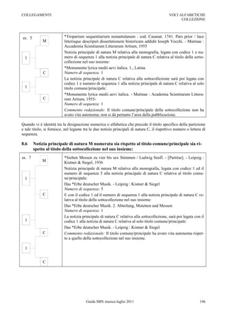 COLLEGAMENTI                                                                                VOCI ALFABETICHE
                                                                                                  COLLEZIONE



es. 5                     *Troparium sequentiarium nonantulanum : cod. Casanat. 1741. Pars prior / luce
             M            litterisque descripsit dissertationem historicam addidit Ioseph Vecchi. - Mutinae :
                          Accademia Scientiarum Litterarum Artium, 1955
                          Notizia principale di natura M relativa alla monografia, legata con codice 1 e nu-
  1                       mero di sequenza 1 alla notizia principale di natura C relativa al titolo della sotto-
                          collezione nel suo insieme:
                          *Monumenta lyrica medii aevi italica. 1., Latina
             C            Numero di sequenza: 1
                          La notizia principale di natura C relativa alla sottocollezione sarà poi legata con
                          codice 1 e numero di sequenza 1 alla notizia principale di natura C relativa al solo
  1                       titolo comune/principale:
                          *Monumenta lyrica medii aevi italica. - Mutinae : Academia Scientiarum Littera-
             C            rum Artium, 1955-
                          Numero di sequenza: 1
                          Commento redazionale: Il titolo comune/principale della sottocollezione non ha
                          avuto vita autonoma; non si dà pertanto l‟area della pubblicazione.

Quando vi è identità tra la designazione numerica o alfabetica che precede il titolo specifico della partizione
e tale titolo, si fornisce, nel legame tra le due notizie principali di natura C, il rispettivo numero o lettera di
sequenza.

8.6     Notizia principale di natura M numerata sia rispetto al titolo comune/principale sia ri-
        spetto al titolo della sottocollezione nel suo insieme:
es. 7                     *Sieben Messen zu vier bis sex Stimmen / Ludwig Senfl. - [Partitur]. - Leipzig :
            M             Kistner & Siegel, 1936
                          Notizia principale di natura M relativa alla monografia, legata con codice 1 ed il
                          numero di sequenza 5 alla notizia principale di natura C relativa al titolo comu-
  1                       ne/principale:
                          Das *Erbe deutscher Musik. - Leipzig : Kistner & Siegel
                          Numero di sequenza: 5
             C            E con il codice 1 ed il numero di sequenza 1 alla notizia principale di natura C re-
                          lativa al titolo della sottocollezione nel suo insieme:
                          Das *Erbe deutscher Musik. 2. Abteilung, Motetten und Messen
                          Numero di sequenza: 1
                          La notizia principale di natura C relativa alla sottocollezione, sarà poi legata con il
  1                       codice 1 alla notizia di natura C relativa al solo titolo comune/principale:
                          Das *Erbe deutscher Musik. - Leipzig : Kistner & Siegel
             C            Commento redazionale: Il titolo comune/principale ha avuto vita autonoma rispet-
                          to a quello della sottocollezione nel suo insieme.

  1


             C




                                        Guida SBN musica luglio 2011                                           196
 