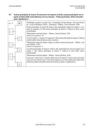 COLLEGAMENTI                                                                           VOCI ALFABETICHE
                                                                                             COLLEZIONE



8.7   Notizia principale di natura M numerata sia rispetto al titolo comune/principale sia ri-
      spetto al titolo della sottocollezione nel suo insieme - Titolo particolare della sottocolle-
      zione significativo:
                       *Madrigali a quattro e cinque voci : in antologie ed intavolature / Giovanni Conti-
                       no ; a cura di Romano Vettori. - [Partitura]. - Milano : Suvini Zerboni, 1994
                       Notizia principale di natura M relativa alla monografia, legata con codice 1 e nu-
                       mero di sequenza 16 alla notizia principale di natura C relativa al titolo comu-
                       ne/principale:
                       *Monumenti musicali italiani. - Milano : Suvini Zerboni, 1976
                       Numero di sequenza: 16
                       E con il codice 1 e numero di sequenza 5 alla notizia principale di natura C relativa
                       al titolo della sottocollezione nel suo insieme:
                       *Monumenti musicali italiani. Opere di antichi musicisti bresciani. - Milano : Su-
                       vini Zerboni, 1976-
                       Numero di sequenza: 5
                       La notizia principale di natura C relativa alla sottocollezione sarà poi legata con il
                       codice 1 alla notizia principale di natura C relativa al solo titolo comu-
                       ne/principale:
                       *Monumenti musicali italiani. - Milano : Suvini Zerboni, 1976-
                       Commento redazionale: A partire dalla notizia di natura C relativa alla sottocolle-
                       zione nel suo insieme non si crea alcun legame con il titolo particolare della sotto-
                       collezione (Opere di antichi musicisti bresciani) anche se significativo.




                                    Guida SBN musica luglio 2011                                          197
 