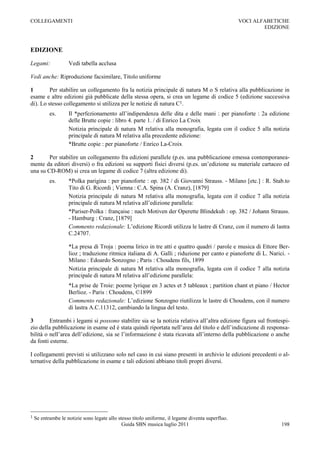 COLLEGAMENTI                                                                                       VOCI ALFABETICHE
                                                                                                           EDIZIONE



EDIZIONE

Legami:             Vedi tabella acclusa

Vedi anche: Riproduzione facsimilare, Titolo uniforme

1        Per stabilire un collegamento fra la notizia principale di natura M o S relativa alla pubblicazione in
esame e altre edizioni già pubblicate della stessa opera, si crea un legame di codice 5 (edizione successiva
di). Lo stesso collegamento si utilizza per le notizie di natura C1.
           es.      Il *perfezionamento all‟indipendenza delle dita e delle mani : per pianoforte : 2a edizione
                    delle Brutte copie : libro 4. parte 1. / di Enrico La Croix
                    Notizia principale di natura M relativa alla monografia, legata con il codice 5 alla notizia
                    principale di natura M relativa alla precedente edizione:
                    *Brutte copie : per pianoforte / Enrico La-Croix

2       Per stabilire un collegamento fra edizioni parallele (p.es. una pubblicazione emessa contemporanea-
mente da editori diversi) o fra edizioni su supporti fisici diversi (p.es. un‟edizione su materiale cartaceo ed
una su CD-ROM) si crea un legame di codice 7 (altra edizione di).
           es.      *Polka parigina : per pianoforte : op. 382 / di Giovanni Strauss. - Milano [etc.] : R. Stab.to
                    Tito di G. Ricordi ; Vienna : C.A. Spina (A. Cranz), [1879]
                    Notizia principale di natura M relativa alla monografia, legata con il codice 7 alla notizia
                    principale di natura M relativa all‟edizione parallela:
                    *Pariser-Polka : française : nach Motiven der Operette Blindekuh : op. 382 / Johann Strauss.
                    - Hamburg : Cranz, [1879]
                    Commento redazionale: L‟edizione Ricordi utilizza le lastre di Cranz, con il numero di lastra
                    C.24707.

                    *La presa di Troja : poema lirico in tre atti e quattro quadri / parole e musica di Ettore Ber-
                    lioz ; traduzione ritmica italiana di A. Galli ; riduzione per canto e pianoforte di L. Narici. -
                    Milano : Edoardo Sonzogno ; Paris : Choudens fils, 1899
                    Notizia principale di natura M relativa alla monografia, legata con il codice 7 alla notizia
                    principale di natura M relativa all‟edizione parallela:
                    *La prise de Troie: poeme lyrique en 3 actes et 5 tableaux ; partition chant et piano / Hector
                    Berlioz. - Paris : Choudens, ©1899
                    Commento redazionale: L‟edizione Sonzogno riutilizza le lastre di Choudens, con il numero
                    di lastra A.C.11312, cambiando la lingua del testo.

3        Entrambi i legami si possono stabilire sia se la notizia relativa all‟altra edizione figura sul frontespi-
zio della pubblicazione in esame ed è stata quindi riportata nell‟area del titolo e dell‟indicazione di responsa-
bilità o nell‟area dell‟edizione, sia se l‟informazione è stata ricavata all‟interno della pubblicazione o anche
da fonti esterne.

I collegamenti previsti si utilizzano solo nel caso in cui siano presenti in archivio le edizioni precedenti o al-
ternative della pubblicazione in esame e tali edizioni abbiano titoli propri diversi.




1   Se entrambe le notizie sono legate allo stesso titolo uniforme, il legame diventa superfluo.
                                              Guida SBN musica luglio 2011                                       198
 
