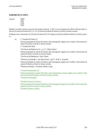 COLLEGAMENTI                                                                              VOCI ALFABETICHE
                                                                                          ERRORI DI STAMPA



ERRORI DI STAMPA

Legami:         M8D
                S8D
                C8D
                N8D

Quando un titolo contiene un errore di stampa (vedi cap. 3, 0I), si crea un legame di codice 8 (ha per altro ti-
tolo) tra la notizia di natura M, S, C, N e la notizia di natura D relativa al titolo in forma corretta.
Il legame non è necessario se la notizia di natura M o N è legata a un titolo uniforme identico al titolo corret-
to.
        es.     L‟*assedio di Galais [!]
                Notizia principale di natura M relativa alla monografia, legata con il codice 8 alla notizia di
                natura D relativa al titolo in forma corretta:
                L‟*assedio di Calais
                *Air favori de Bethoven [!] : n.o 17 / [Henri Herz]
                Notizia principale di natura M relativa alla monografia, legata con il codice 8 alla notizia di
                natura D relativa al titolo in forma corretta:
                *Air favori de Beethoven / Herz, Henri
                *Pensiere [!] melodico : per Piano Forte : op.51 / di M. L. Fischetti
                Notizia principale di natura M relativa alla monografia, legata con il codice 8 alla notizia di
                natura D relativa al titolo in forma corretta:
                *Pensiero melodico / Fischetti, Matteo Luigi

                *Concerti ecclesiasrici [!]
                Notizia principale di natura M relativa alla registrazione sonora, legata con il codice 8 alla
                notizia di natura D relativa al titolo in forma corretta:
                *Concerti ecclesiastici

                *Golden Vienese [!] waltzes
                Notizia principale di natura M relativa alla monografia, legata con il codice 8 alla notizia di
                natura D relativa al titolo in forma corretta:
                *Golden Viennese waltzes




                                       Guida SBN musica luglio 2011                                          200
 
