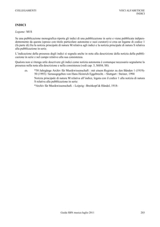 COLLEGAMENTI                                                                                 VOCI ALFABETICHE
                                                                                                        INDICI



INDICI

Legame: M1S

Se una pubblicazione monografica riporta gli indici di una pubblicazione in serie e viene pubblicata indipen-
dentemente da questa (spesso con titolo particolare autonomo e suoi curatori) si crea un legame di codice 1
(fa parte di) fra la notizia principale di natura M relativa agli indici e la notizia principale di natura S relativa
alla pubblicazione in serie.
L‟indicazione della presenza degli indici si segnala anche in nota alla descrizione della notizia della pubbli-
cazione in serie e nel campo relativo alla sua consistenza.
Qualora non si ritenga utile descrivere gli indici come notizia autonoma è comunque necessario segnalarne la
presenza nella nota alla descrizione e nella consistenza (vedi cap. 3, S6H4; S8).
        es.      *50 Jahrgänge Archiv für Musikwissenschaft : mit einem Register zu den Bänden 1 (1919)-
                 50 (1993) / herausgegeben von Hans Heinrich Eggebrecht. - Stuttgart : Steiner, 1994
                 Notizia principale di natura M relativa all‟indice, legata con il codice 1 alla notizia di natura
                 S relativa alla pubblicazione in serie:
                 *Archiv für Musikwissenschaft. - Leipzig : Breitkopf & Händel, 1918-




                                         Guida SBN musica luglio 2011                                            203
 