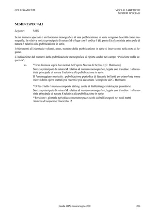 COLLEGAMENTI                                                                                 VOCI ALFABETICHE
                                                                                              NUMERI SPECIALI



NUMERI SPECIALI

Legame:          M1S

Se un numero speciale o un fascicolo monografico di una pubblicazione in serie vengono descritti come mo-
nografie, la relativa notizia principale di natura M si lega con il codice 1 (fa parte di) alla notizia principale di
natura S relativa alla pubblicazione in serie.
I riferimenti all‟eventuale volume, anno, numero della pubblicazione in serie si inseriscono nella nota al le-
game.
L‟indicazione del numero della pubblicazione monografica si riporta anche nel campo “Posizione nella se-
quenza”.
        es.      *Gran fantasia sopra due motivi dell‟opera Norma di Bellini / [C. Hermann]
                 Notizia principale di natura M relativa al numero monografico, legata con il codice 1 alla no-
                 tizia principale di natura S relativa alla pubblicazione in serie:
                 Il *messaggiero musicale : pubblicazione periodica di fantasie brillanti per pianoforte sopra
                 motivi delle opere teatrali più recenti e più acclamate / composte da G. Hermann

                 *Orfeo : ballo / musica composta dal sig. conte di Gallenberg e ridotta per pianoforte
                 Notizia principale di natura M relativa al numero monografico, legata con il codice 1 alla no-
                 tizia principale di natura S relativa alla pubblicazione in serie:
                 *Tersicore : giornale periodico contenente pezzi scelti da balli eseguiti ne‟ reali teatri
                 Numero di sequenza: fascicolo 15




                                         Guida SBN musica luglio 2011                                            204
 