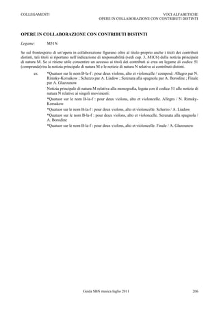 COLLEGAMENTI                                                                   VOCI ALFABETICHE
                                                  OPERE IN COLLABORAZIONE CON CONTRIBUTI DISTINTI



OPERE IN COLLABORAZIONE CON CONTRIBUTI DISTINTI

Legame:         M51N

Se sul frontespizio di un‟opera in collaborazione figurano oltre al titolo proprio anche i titoli dei contributi
distinti, tali titoli si riportano nell‟indicazione di responsabilità (vedi cap. 3, M1C6) della notizia principale
di natura M. Se si ritiene utile consentire un accesso ai titoli dei contributi si crea un legame di codice 51
(comprende) tra la notizia principale di natura M e le notizie di natura N relative ai contributi distinti.
        es.     *Quatuor sur le nom B-la-f : pour deux violons, alto et violoncelle / composé: Allegro par N.
                Rimsky-Korsakow ; Scherzo par A. Liadow ; Serenata alla spagnola par A. Borodine ; Finale
                par A. Glazounow
                Notizia principale di natura M relativa alla monografia, legata con il codice 51 alle notizie di
                natura N relative ai singoli movimenti:
                *Quatuor sur le nom B-la-f : pour deux violons, alto et violoncelle. Allegro / N. Rimsky-
                Korsakow
                *Quatuor sur le nom B-la-f : pour deux violons, alto et violoncelle. Scherzo / A. Liadow
                *Quatuor sur le nom B-la-f : pour deux violons, alto et violoncelle. Serenata alla spagnola /
                A. Borodine
                *Quatuor sur le nom B-la-f : pour deux violons, alto et violoncelle. Finale / A. Glazounow




                                       Guida SBN musica luglio 2011                                           206
 