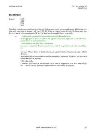 COLLEGAMENTI                                                                                VOCI ALFABETICHE
                                                                                                   PRETITOLO



PRETITOLO

Legami:         M8D
                S8D
                C8D
                N8D

Quando il pretitolo non si può trascrivere dopo il titolo proprio (come primo complemento del titolo) e si ri-
tiene utile consentire un accesso (vedi cap. 3, M1B5, S1B6), si crea un legame di codice 8 (ha per altro tito-
lo) tra la notizia principale di natura M, S, o C e la notizia di natura D relativa al pretitolo.
        es.     *Underground / composed, arranged and produced by Goran Bregovic
                Notizia pricipale di natura M relativa alla registrazione sonora, legata con il codice 8 alla no-
                tizia di natura D relativa al pretitolo:
                *Music inspired and taken from Underground
                Commento redazionale: L‟informazione che si tratta di un pretitolo si dà nella nota al lega-
                me.

                *Suonare il flauto dolce : la teoria, la tecnica, il repertorio antico, le canzoni di oggi / Alberto
                Bonacina
                Notizia pricipale di natura M relativa alla monografia, legata con il codice 8 alla notizia di
                natura D relativa al pretitolo:
                *I [love] recorder
                Commento redazionale: L‟informazione che si tratta di un pretitolo si dà nella nota al lega-
                me. La parola love nel pretitolo è rappresentata sul frontespizio da un cuore.




                                       Guida SBN musica luglio 2011                                             207
 