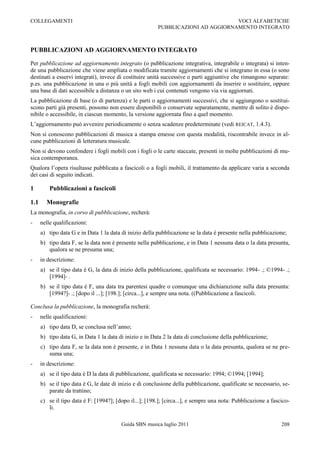 COLLEGAMENTI                                                                      VOCI ALFABETICHE
                                                         PUBBLICAZIONI AD AGGIORNAMENTO INTEGRATO



PUBBLICAZIONI AD AGGIORNAMENTO INTEGRATO

Per pubblicazione ad aggiornamento integrato (o pubblicazione integrativa, integrabile o integrata) si inten-
de una pubblicazione che viene ampliata o modificata tramite aggiornamenti che si integrano in essa (o sono
destinati a esservi integrati), invece di costituire unità successive o parti aggiuntive che rimangono separate:
p.es. una pubblicazione in una o più unità a fogli mobili con aggiornamenti da inserire o sostituire, oppure
una base di dati accessibile a distanza o un sito web i cui contenuti vengono via via aggiornati.
La pubblicazione di base (o di partenza) e le parti o aggiornamenti successivi, che si aggiungono o sostitui-
scono parti già presenti, possono non essere disponibili o conservate separatamente, mentre di solito è dispo-
nibile o accessibile, in ciascun momento, la versione aggiornata fino a quel momento.
L‟aggiornamento può avvenire periodicamente o senza scadenze predeterminate (vedi REICAT, 1.4.3).
Non si conoscono pubblicazioni di musica a stampa emesse con questa modalità, riscontrabile invece in al-
cune pubblicazioni di letteratura musicale.
Non si devono confondere i fogli mobili con i fogli o le carte staccate, presenti in molte pubblicazioni di mu-
sica contemporanea.
Qualora l‟opera risultasse pubblicata a fascicoli o a fogli mobili, il trattamento da applicare varia a seconda
dei casi di seguito indicati.

1         Pubblicazioni a fascicoli

1.1     Monografie
La monografia, in corso di pubblicazione, recherà:
-     nelle qualificazioni:
      a) tipo data G e in Data 1 la data di inizio della pubblicazione se la data è presente nella pubblicazione;
      b) tipo data F, se la data non è presente nella pubblicazione, e in Data 1 nessuna data o la data presunta,
         qualora se ne presuma una;
-     in descrizione:
      a) se il tipo data è G, la data di inizio della pubblicazione, qualificata se necessario: 1994- .; ©1994- .;
         [1994]- .
      b) se il tipo data è F, una data tra parentesi quadre o comunque una dichiarazione sulla data presunta:
         [1994?]- .; [dopo il ...]; [198.]; [circa...], e sempre una nota. ((Pubblicazione a fascicoli.

Conclusa la pubblicazione, la monografia recherà:
-     nelle qualificazioni:
      a) tipo data D, se conclusa nell‟anno;
      b) tipo data G, in Data 1 la data di inizio e in Data 2 la data di conclusione della pubblicazione;
      c) tipo data F, se la data non è presente, e in Data 1 nessuna data o la data presunta, qualora se ne pre-
         suma una;
-     in descrizione:
      a) se il tipo data è D la data di pubblicazione, qualificata se necessario: 1994; ©1994; [1994];
      b) se il tipo data è G, le date di inizio e di conclusione della pubblicazione, qualificate se necessario, se-
         parate da trattino;
      c) se il tipo data è F: [1994?]; [dopo il...]; [198.]; [circa...], e sempre una nota: Pubblicazione a fascico-
         li.

                                         Guida SBN musica luglio 2011                                           208
 