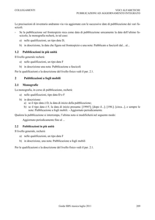 COLLEGAMENTI                                                                       VOCI ALFABETICHE
                                                          PUBBLICAZIONI AD AGGIORNAMENTO INTEGRATO



Le precisazioni di inventario andranno via via aggiornate con le successive date di pubblicazione dei vari fa-
scicoli.
-     Se la pubblicazione sul frontespizio reca come data di pubblicazione unicamente la data dell‟ultimo fa-
      scicolo, la monografia recherà, in tal caso:
      a) nelle qualificazioni, un tipo data D;
      b) in descrizione, la data che figura sul frontespizio e una nota: Pubblicato a fascicoli dal... al...

1.2     Pubblicazioni in più unità
Il livello generale recherà:
      a) nelle qualificazioni, un tipo data F
      b) in descrizione una nota: Pubblicazione a fascicoli
Per le qualificazioni e la descrizione del livello fisico vedi il par. 2.1.

2         Pubblicazioni a fogli mobili

2.1     Monografie
La monografia, in corso di pubblicazione, recherà:
      a) nelle qualificazioni, tipo data D o F
      b) in descrizione:
         a) se il tipo data è D, la data di inizio della pubblicazione;
         b) se il tipo data è F, la data di inizio presunta: [1994?]; [dopo il...]; [198.]; [circa...], e sempre le
             note: Pubblicazione a fogli mobili. - Aggiornato periodicamente.
Qualora la pubblicazione si interrompa, l‟ultima nota si modificherà nel seguente modo:
        Aggiornato periodicamente fino al ...

2.2     Pubblicazioni in più unità
Il livello generale, recherà:
      a) nelle qualificazioni, un tipo data F
      b) in descrizione, una nota: Pubblicazione a fogli mobili

Per le qualificazioni e la descrizione del livello fisico vedi il par. 2.1.




                                          Guida SBN musica luglio 2011                                         209
 