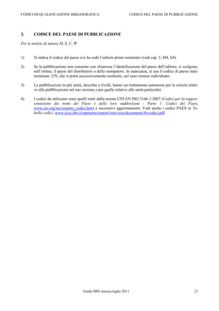 CODICI DI QUALIFICAZIONE BIBLIOGRAFICA                                CODICE DEL PAESE DI PUBBLICAZIONE




3.      CODICE DEL PAESE DI PUBBLICAZIONE

Per le notizie di natura M, S, C, W


1)      Si indica il codice del paese ove ha sede l‟editore primo nominato (vedi cap. 3, M4, S4).

2)      Se la pubblicazione non consente con chiarezza l‟identificazione del paese dell‟editore, si scelgono,
        nell‟ordine, il paese del distributore o dello stampatore. In mancanza, si usa il codice di paese inde-
        terminato: UN, che si potrà successivamente sostituire, nel caso venisse individuato.

3)      Le pubblicazioni in più unità, descritte a livelli, hanno un trattamento autonomo per le notizie relati-
        ve alla pubblicazione nel suo insieme e per quelle relative alle unità particolari.

4)      I codici da utilizzare sono quelli tratti dalla norma UNI EN ISO 3166-1:2007 (Codici per la rappre-
        sentazione dei nomi dei Paesi e delle loro suddivisioni - Parte 1: Codici dei Paesi,
        www.iso.org/iso/country_codes.htm) e successivi aggiornamenti. Vedi anche i codici PAES in Ta-
        bella codici, www.iccu.sbn.it/opencms/export/sites/iccu/documenti/tb-codici.pdf.




                                       Guida SBN musica luglio 2011                                          21
 