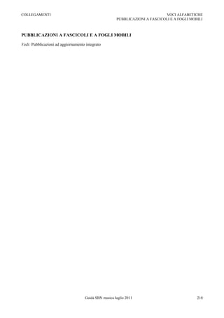 COLLEGAMENTI                                                                 VOCI ALFABETICHE
                                                      PUBBLICAZIONI A FASCICOLI E A FOGLI MOBILI



PUBBLICAZIONI A FASCICOLI E A FOGLI MOBILI

Vedi: Pubblicazioni ad aggiornamento integrato




                                    Guida SBN musica luglio 2011                             210
 